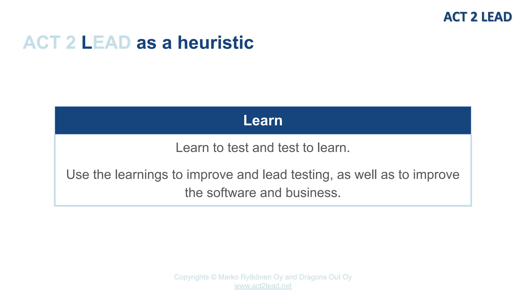 Copyrights © Marko Rytkönen Oy and Dragons Out Oy
www.act2lead.net
ACT 2 LEAD as a heuristic
Learn
Learn to test and test to learn.
Use the learnings to improve and lead testing, as well as to improve
the software and business.
 