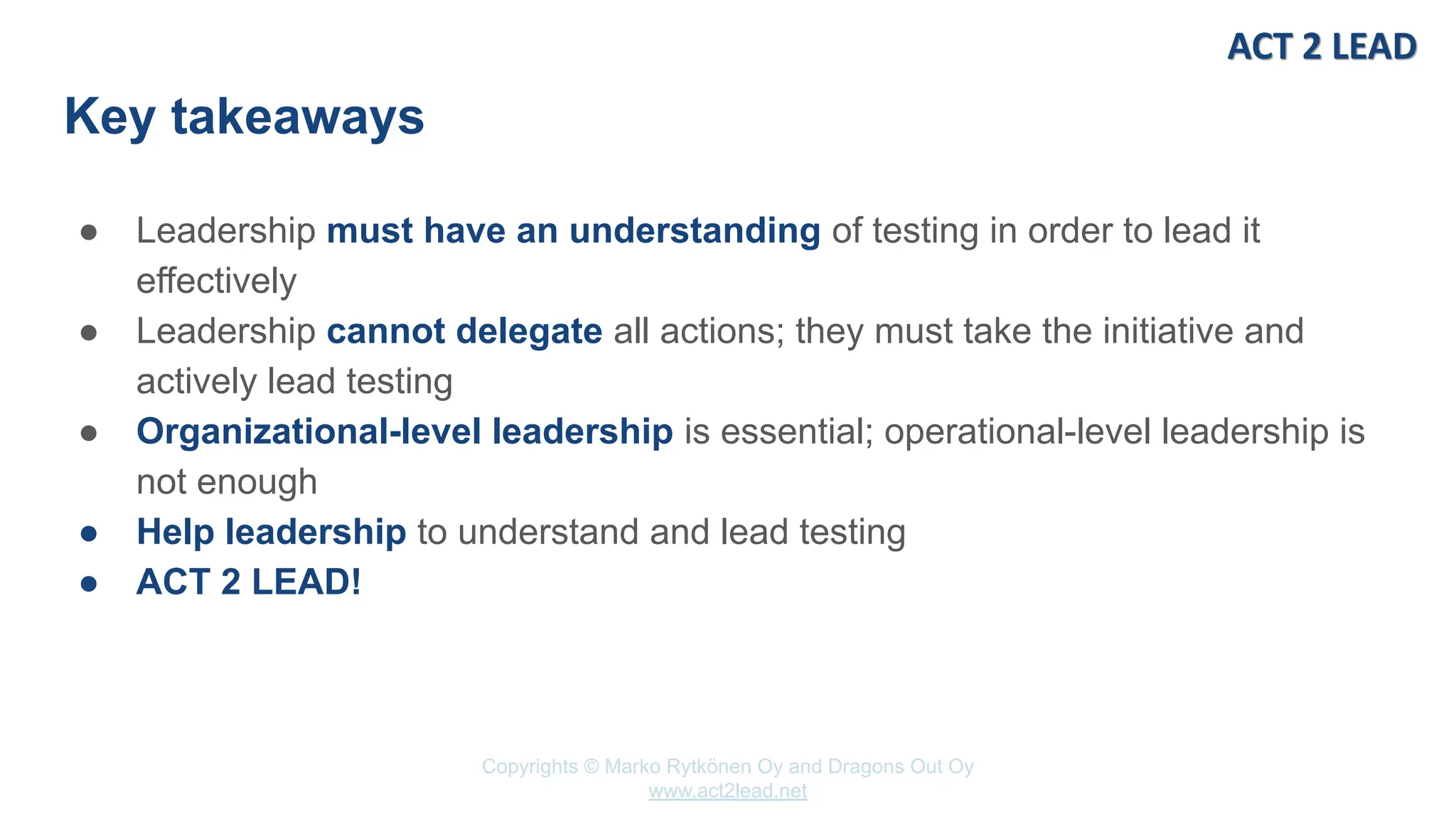 Copyrights © Marko Rytkönen Oy and Dragons Out Oy
www.act2lead.net
Key takeaways
● Leadership must have an understanding of testing in order to lead it
effectively
● Leadership cannot delegate all actions; they must take the initiative and
actively lead testing
● Organizational-level leadership is essential; operational-level leadership is
not enough
● Help leadership to understand and lead testing
● ACT 2 LEAD!
 