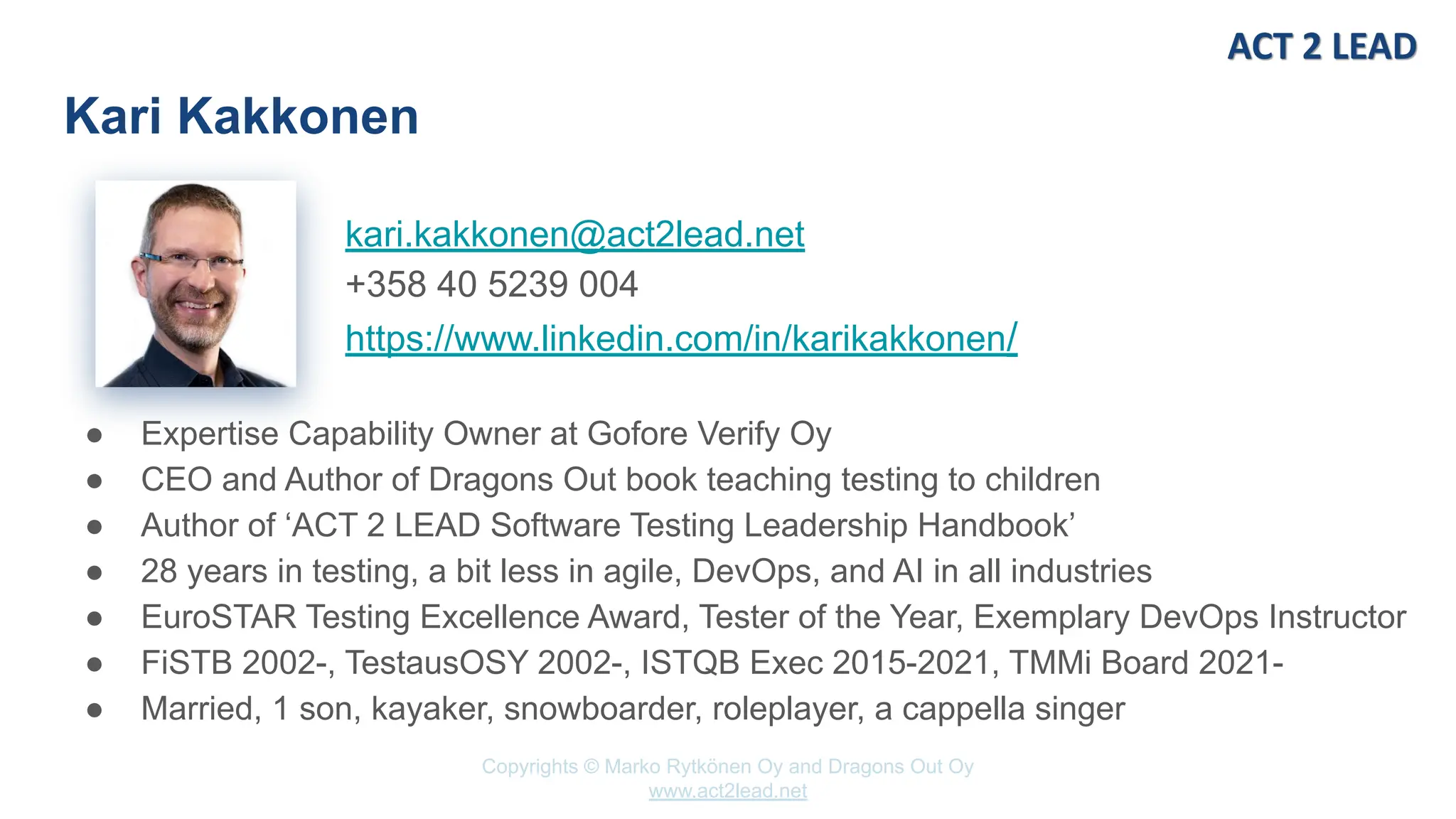 Copyrights © Marko Rytkönen Oy and Dragons Out Oy
www.act2lead.net
kari.kakkonen@act2lead.net
+358 40 5239 004
https://www.linkedin.com/in/karikakkonen/
Kari Kakkonen
● Expertise Capability Owner at Gofore Verify Oy
● CEO and Author of Dragons Out book teaching testing to children
● Author of ‘ACT 2 LEAD Software Testing Leadership Handbook’
● 28 years in testing, a bit less in agile, DevOps, and AI in all industries
● EuroSTAR Testing Excellence Award, Tester of the Year, Exemplary DevOps Instructor
● FiSTB 2002-, TestausOSY 2002-, ISTQB Exec 2015-2021, TMMi Board 2021-
● Married, 1 son, kayaker, snowboarder, roleplayer, a cappella singer
 