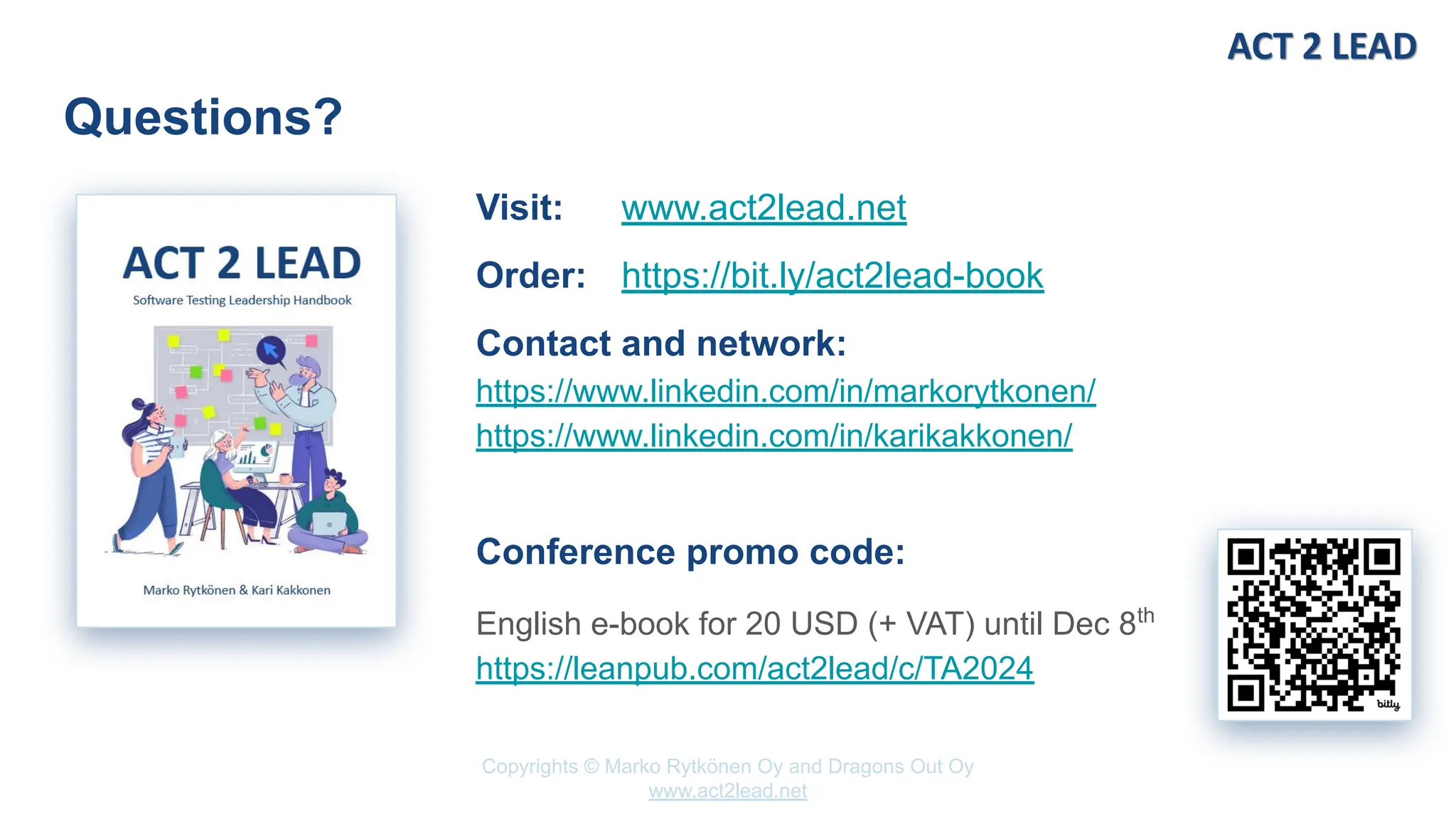 Copyrights © Marko Rytkönen Oy and Dragons Out Oy
www.act2lead.net
Questions?
Visit: www.act2lead.net
Order: https://bit.ly/act2lead-book
Contact and network:
https://www.linkedin.com/in/markorytkonen/
https://www.linkedin.com/in/karikakkonen/
Conference promo code:
English e-book for 20 USD (+ VAT) until Dec 8th
https://leanpub.com/act2lead/c/TA2024
 