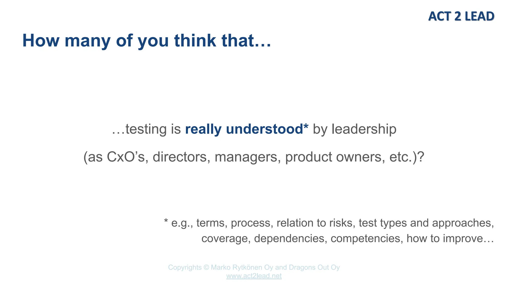 Copyrights © Marko Rytkönen Oy and Dragons Out Oy
www.act2lead.net
How many of you think that…
…testing is really understood* by leadership
(as CxO’s, directors, managers, product owners, etc.)?
* e.g., terms, process, relation to risks, test types and approaches,
coverage, dependencies, competencies, how to improve…
 
