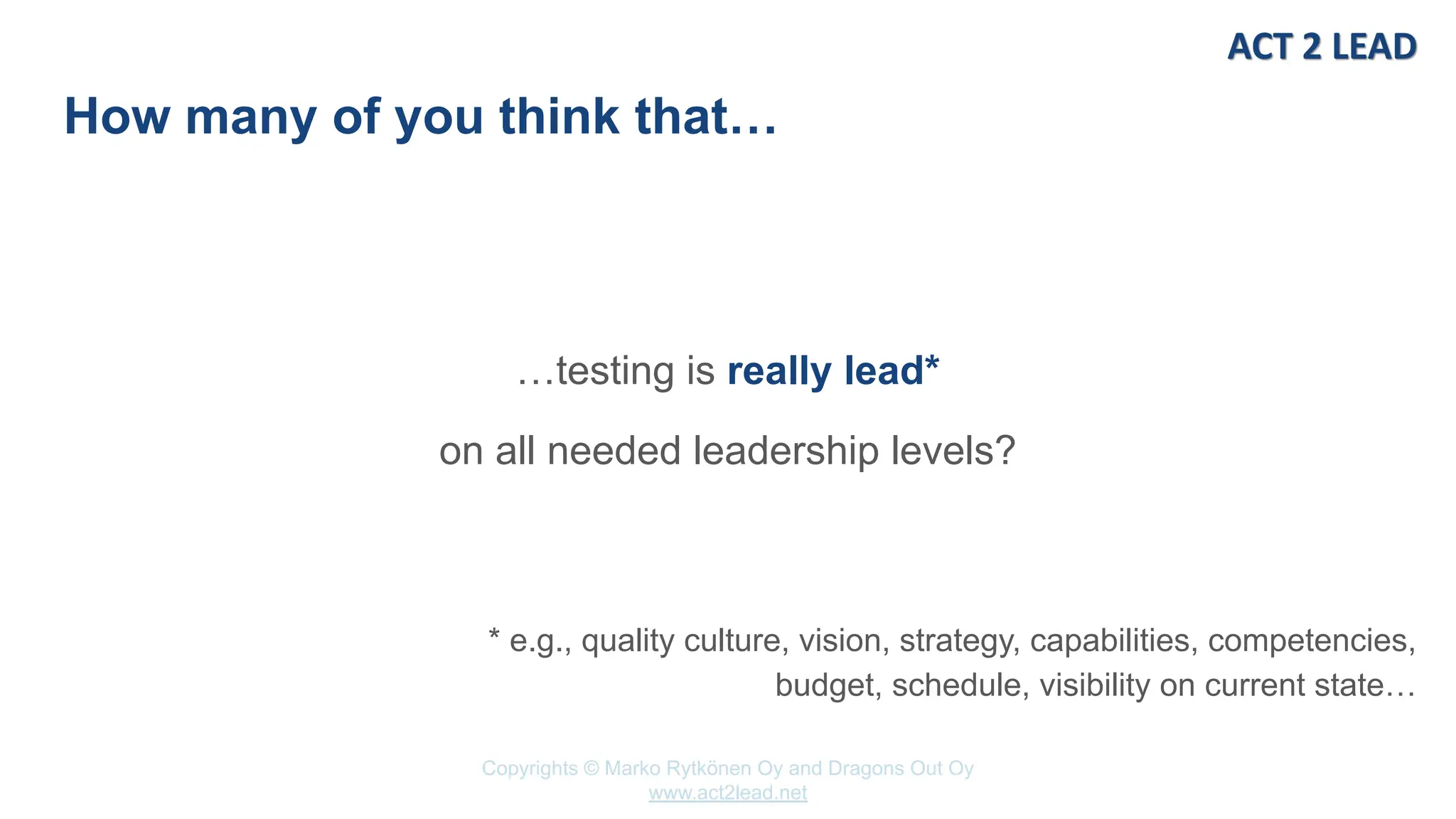 Copyrights © Marko Rytkönen Oy and Dragons Out Oy
www.act2lead.net
How many of you think that…
…testing is really lead*
on all needed leadership levels?
* e.g., quality culture, vision, strategy, capabilities, competencies,
budget, schedule, visibility on current state…
 