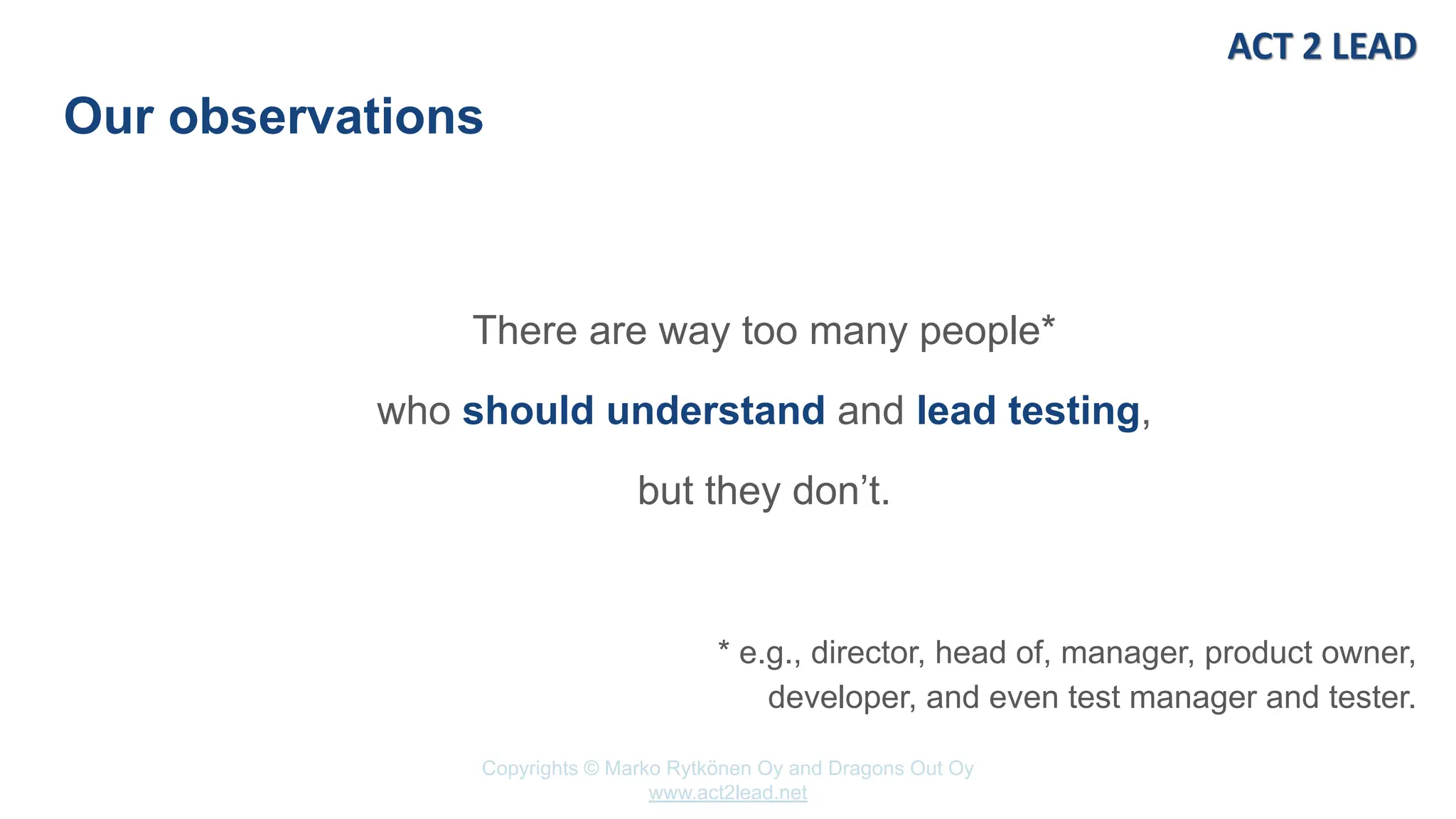 Copyrights © Marko Rytkönen Oy and Dragons Out Oy
www.act2lead.net
Our observations
There are way too many people*
who should understand and lead testing,
but they don’t.
* e.g., director, head of, manager, product owner,
developer, and even test manager and tester.
 