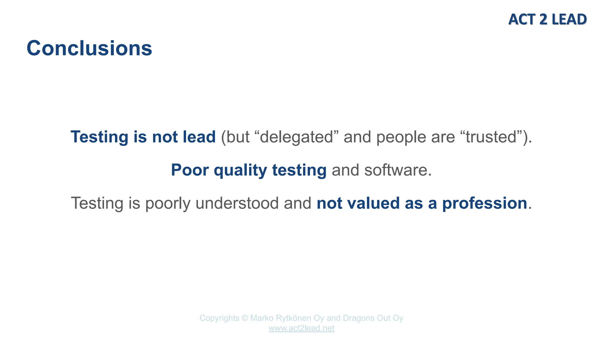 Copyrights © Marko Rytkönen Oy and Dragons Out Oy
www.act2lead.net
Conclusions
Testing is not lead (but “delegated” and people are “trusted”).
Poor quality testing and software.
Testing is poorly understood and not valued as a profession.
 
