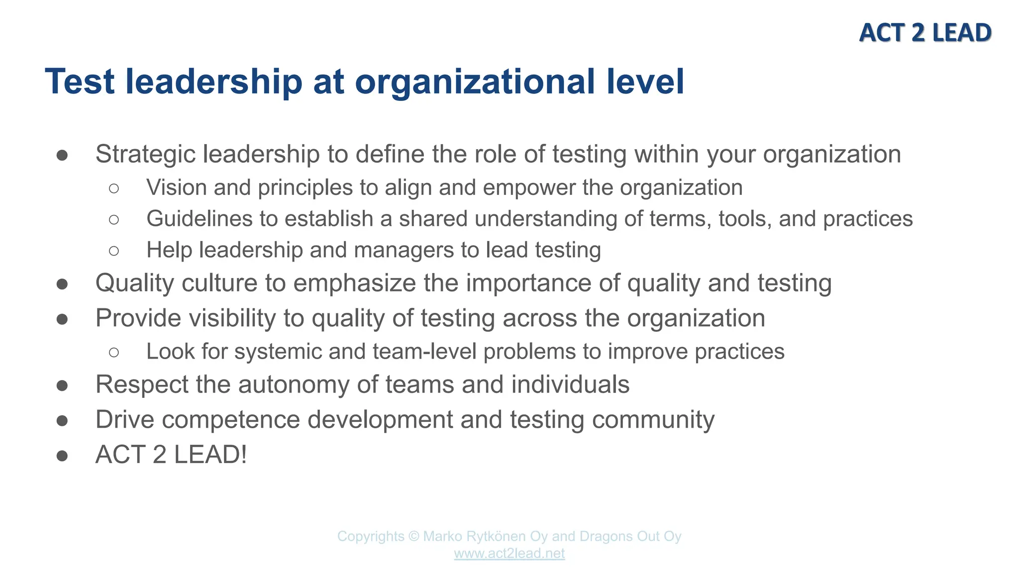 Copyrights © Marko Rytkönen Oy and Dragons Out Oy
www.act2lead.net
Test leadership at organizational level
● Strategic leadership to define the role of testing within your organization
○ Vision and principles to align and empower the organization
○ Guidelines to establish a shared understanding of terms, tools, and practices
○ Help leadership and managers to lead testing
● Quality culture to emphasize the importance of quality and testing
● Provide visibility to quality of testing across the organization
○ Look for systemic and team-level problems to improve practices
● Respect the autonomy of teams and individuals
● Drive competence development and testing community
● ACT 2 LEAD!
 