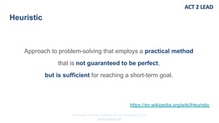 Copyrights © Marko Rytkönen Oy and Dragons Out Oy
www.act2lead.net
Heuristic
Approach to problem-solving that employs a practical method
that is not guaranteed to be perfect,
but is sufficient for reaching a short-term goal.
https://en.wikipedia.org/wiki/Heuristic
 