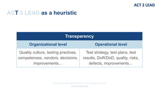 Copyrights © Marko Rytkönen Oy and Dragons Out Oy
www.act2lead.net
ACT 2 LEAD as a heuristic
Transparency
Organizational level Operational level
Quality culture, testing practices,
competences, vendors, decisions,
improvements…
Test strategy, test plans, test
results, DoR/DoD, quality, risks,
defects, improvements…
 