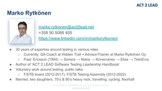 Copyrights © Marko Rytkönen Oy and Dragons Out Oy
www.act2lead.net
marko.rytkonen@act2lead.net
+358 50 5066 405
https://www.linkedin.com/in/markorytkonen/
Marko Rytkönen
● 30 years of expertise around testing in various roles
○ Currently: QA Coach at Hidden Trail + Advisor/Trainer at Marko Rytkönen Oy
○ Past: Ericsson (1994) → Sonera → Nokia → Konecranes → Elisa → TietoEvry
● Author of ‘ACT 2 LEAD Software Testing Leadership Handbook’
● Voluntary work around testing, public talks
○ FiSTB board (2012-2017), FiSTB Testing Assembly (2012-2022)
● Married, two daughters, 70’s & 80’s heavy rock, travelling, cycling, floorball
 