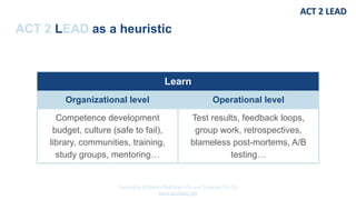 Copyrights © Marko Rytkönen Oy and Dragons Out Oy
www.act2lead.net
ACT 2 LEAD as a heuristic
Learn
Organizational level Operational level
Competence development
budget, culture (safe to fail),
library, communities, training,
study groups, mentoring…
Test results, feedback loops,
group work, retrospectives,
blameless post-mortems, A/B
testing…
 