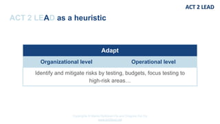 Copyrights © Marko Rytkönen Oy and Dragons Out Oy
www.act2lead.net
ACT 2 LEAD as a heuristic
Adapt
Organizational level Operational level
Identify and mitigate risks by testing, budgets, focus testing to
high-risk areas…
 