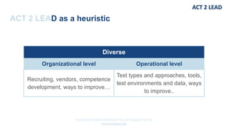 Copyrights © Marko Rytkönen Oy and Dragons Out Oy
www.act2lead.net
ACT 2 LEAD as a heuristic
Diverse
Organizational level Operational level
Recruiting, vendors, competence
development, ways to improve…
Test types and approaches, tools,
test environments and data, ways
to improve..
 