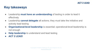 Copyrights © Marko Rytkönen Oy and Dragons Out Oy
www.act2lead.net
Key takeaways
● Leadership must have an understanding of testing in order to lead it
effectively
● Leadership cannot delegate all actions; they must take the initiative and
actively lead testing
● Organizational-level leadership is essential; operational-level leadership is
not enough
● Help leadership to understand and lead testing
● ACT 2 LEAD!
 
