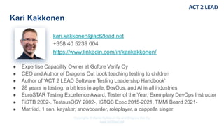 Copyrights © Marko Rytkönen Oy and Dragons Out Oy
www.act2lead.net
kari.kakkonen@act2lead.net
+358 40 5239 004
https://www.linkedin.com/in/karikakkonen/
Kari Kakkonen
● Expertise Capability Owner at Gofore Verify Oy
● CEO and Author of Dragons Out book teaching testing to children
● Author of ‘ACT 2 LEAD Software Testing Leadership Handbook’
● 28 years in testing, a bit less in agile, DevOps, and AI in all industries
● EuroSTAR Testing Excellence Award, Tester of the Year, Exemplary DevOps Instructor
● FiSTB 2002-, TestausOSY 2002-, ISTQB Exec 2015-2021, TMMi Board 2021-
● Married, 1 son, kayaker, snowboarder, roleplayer, a cappella singer
 