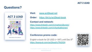 Copyrights © Marko Rytkönen Oy and Dragons Out Oy
www.act2lead.net
Questions?
Visit: www.act2lead.net
Order: https://bit.ly/act2lead-book
Contact and network:
https://www.linkedin.com/in/markorytkonen/
https://www.linkedin.com/in/karikakkonen/
Conference promo code:
English e-book for 20 USD (+ VAT) until Dec 8th
https://leanpub.com/act2lead/c/TA2024
 