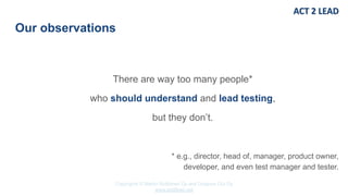 Copyrights © Marko Rytkönen Oy and Dragons Out Oy
www.act2lead.net
Our observations
There are way too many people*
who should understand and lead testing,
but they don’t.
* e.g., director, head of, manager, product owner,
developer, and even test manager and tester.
 
