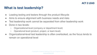 Copyrights © Marko Rytkönen Oy and Dragons Out Oy
www.act2lead.net
What is test leadership?
● Leading testing and testers through the product lifecycle
● Aims to ensure alignment with business needs and risks
● Test leadership work cannot be separated from other leadership work
● Done in two levels:
○ Organizational level (company or department level)
○ Operational level (product, project, or team level)
● Organizational-level test leadership is often overlooked, as the focus tends to
remain on operational level
 