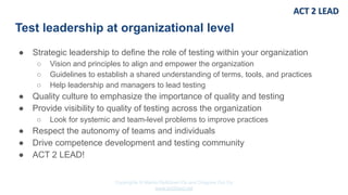 Copyrights © Marko Rytkönen Oy and Dragons Out Oy
www.act2lead.net
Test leadership at organizational level
● Strategic leadership to define the role of testing within your organization
○ Vision and principles to align and empower the organization
○ Guidelines to establish a shared understanding of terms, tools, and practices
○ Help leadership and managers to lead testing
● Quality culture to emphasize the importance of quality and testing
● Provide visibility to quality of testing across the organization
○ Look for systemic and team-level problems to improve practices
● Respect the autonomy of teams and individuals
● Drive competence development and testing community
● ACT 2 LEAD!
 