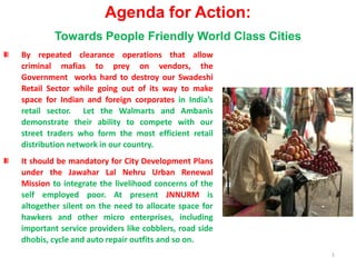 1 Agenda for Action: Towards People Friendly World Class Cities By repeated clearance operations that allow criminal mafias to prey on vendors, the Government  works hard to destroy our Swadeshi  Retail Sector while going out of its way to make space for Indian and foreign corporatesin India’s retail sector.  Let the Walmarts and Ambanis demonstrate their ability to compete with our street traders who form the most efficient retail distribution network in our country.   It should be mandatory for City Development Plans under the JawaharLal Nehru Urban Renewal Mission to integrate the livelihood concerns of the self employed poor. At present JNNURMis altogether silent on the need to allocate space for hawkers and other micro enterprises, including important service providers like cobblers, road side dhobis, cycle and auto repair outfits and so on.  