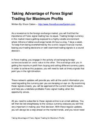 Taking Advantage of Forex Signal Trading for Maximum Profits
Taking Advantage of Forex Signal
Trading for Maximum Profits
Written By: Elson Cabon – http://www.ForexSuccessSystem.com
As a newcomer to the foreign exchange market, you will find that the
importance of Forex signal trading has no equal. Trading foreign currency
in this market means getting exposed to a highly volatile environment
where trillions of dollars exchange hands 24 hours a day, 7 days a week.
To keep from being overwhelmed by the world’s largest financial market,
basing your trading decisions on well-examined trading signals is a sound
decision.
In Forex trading, you engage in the activity of exchanging foreign
currencies based on one’s value to the other. This exchange aids you in
getting the maximum profit from buying and selling different currency pairs.
In order to achieve this purpose, you will need to look at timely signals that
point you in the right direction.
These network updates will provide you with all the useful information you
need regarding the currency pair you are keeping an eye on. By examining
these signals closely, you will be apprised of the current market situation,
and help you undertake profitable Forex signal trading when the
opportunity arises.
All you need to subscribe to these signals online is an email address. You
will then be led straightaway to the various currency statuses you will find
very important in making your final decision. With these regular updates,
you will always be a step ahead on the market trends, and you never need
 
