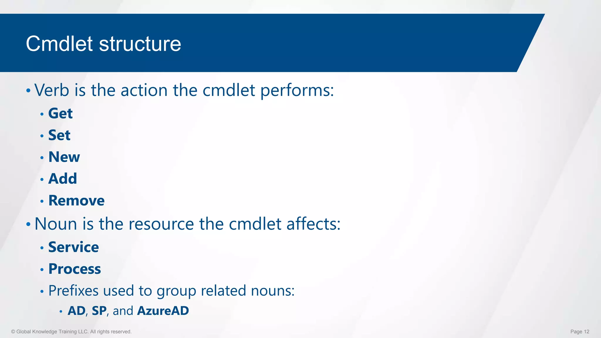 © Global Knowledge Training LLC. All rights reserved. Page 12
Cmdlet structure
• Verb is the action the cmdlet performs:
• Get
• Set
• New
• Add
• Remove
• Noun is the resource the cmdlet affects:
• Service
• Process
• Prefixes used to group related nouns:
• AD, SP, and AzureAD
 