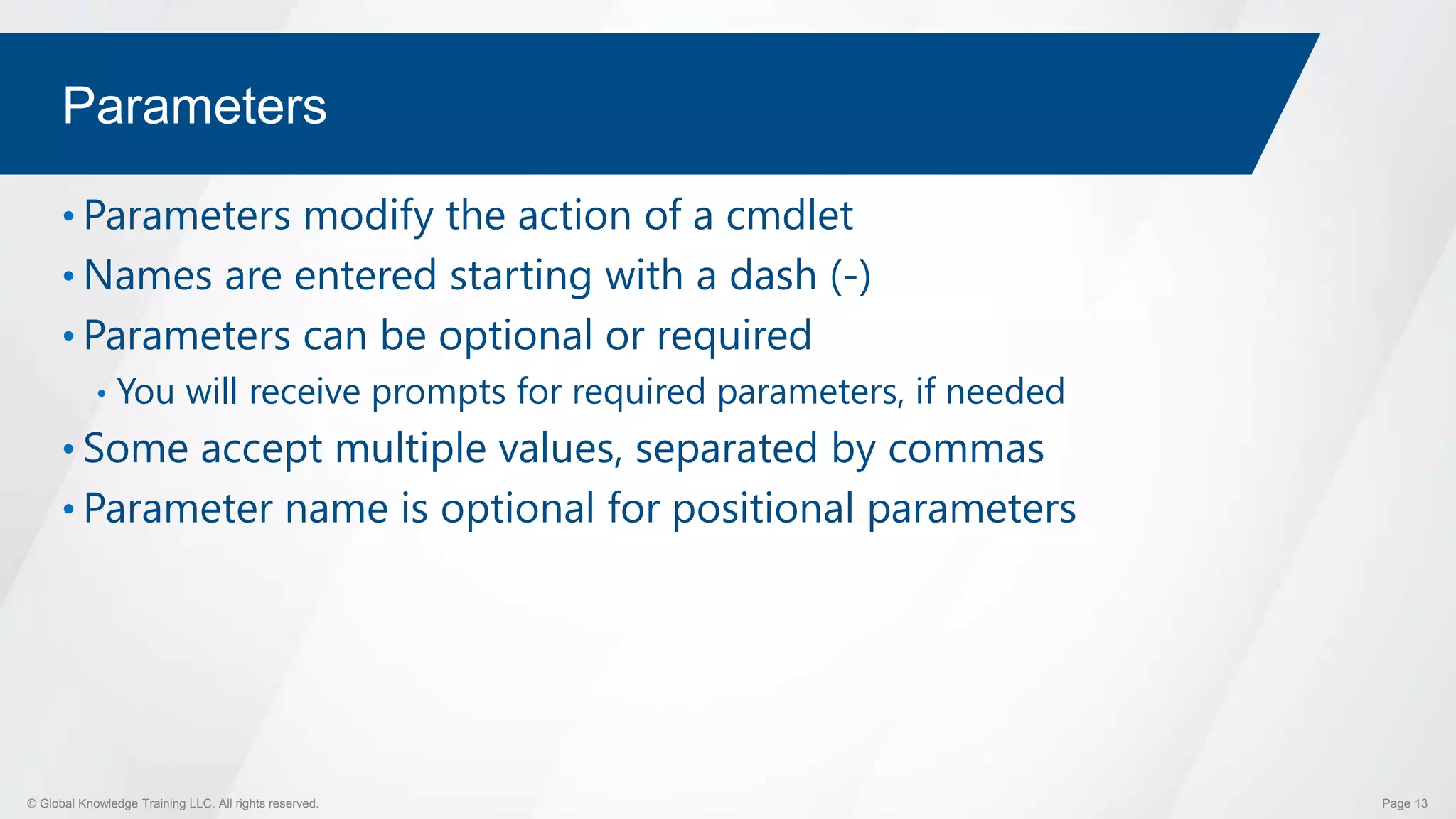 © Global Knowledge Training LLC. All rights reserved. Page 13
Parameters
• Parameters modify the action of a cmdlet
• Names are entered starting with a dash (-)
• Parameters can be optional or required
• You will receive prompts for required parameters, if needed
• Some accept multiple values, separated by commas
• Parameter name is optional for positional parameters
 
