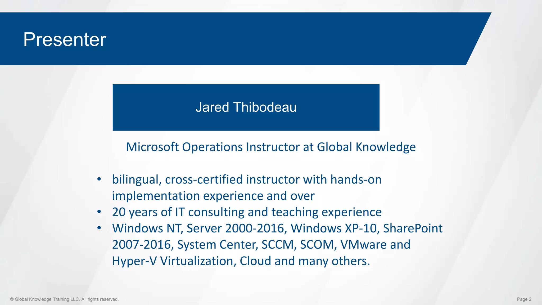 © Global Knowledge Training LLC. All rights reserved. Page 2
Presenter
Jared Thibodeau
Microsoft Operations Instructor at Global Knowledge
• bilingual, cross-certified instructor with hands-on
implementation experience and over
• 20 years of IT consulting and teaching experience
• Windows NT, Server 2000-2016, Windows XP-10, SharePoint
2007-2016, System Center, SCCM, SCOM, VMware and
Hyper-V Virtualization, Cloud and many others.
 