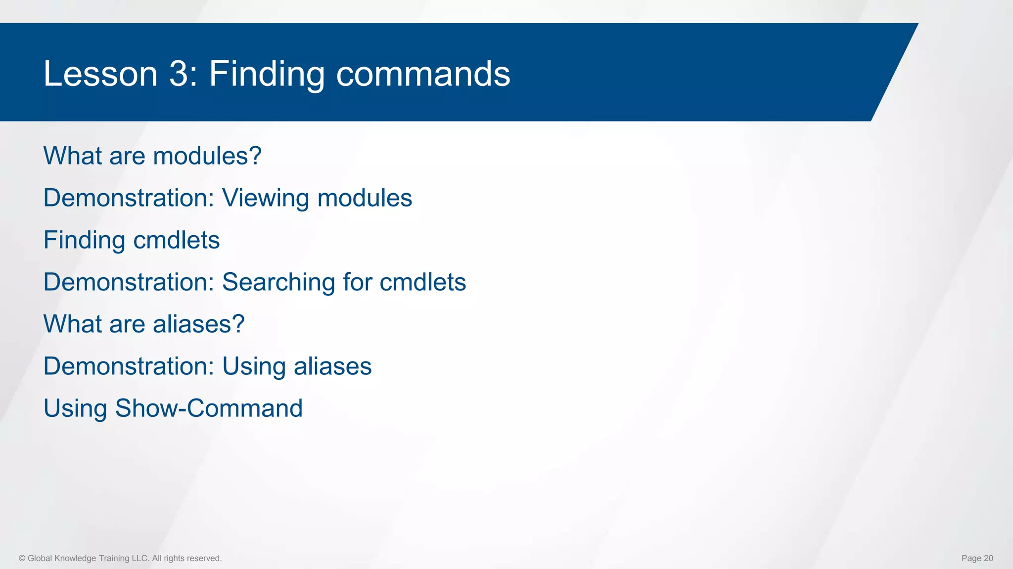 © Global Knowledge Training LLC. All rights reserved. Page 20
Lesson 3: Finding commands
What are modules?
Demonstration: Viewing modules
Finding cmdlets
Demonstration: Searching for cmdlets
What are aliases?
Demonstration: Using aliases
Using Show-Command
 