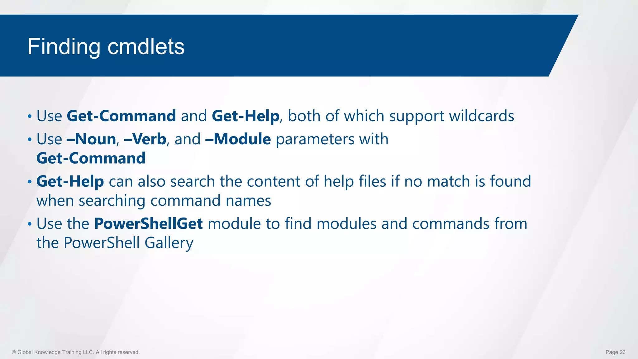 © Global Knowledge Training LLC. All rights reserved. Page 23
Finding cmdlets
• Use Get-Command and Get-Help, both of which support wildcards
• Use –Noun, –Verb, and –Module parameters with
Get-Command
• Get-Help can also search the content of help files if no match is found
when searching command names
• Use the PowerShellGet module to find modules and commands from
the PowerShell Gallery
 