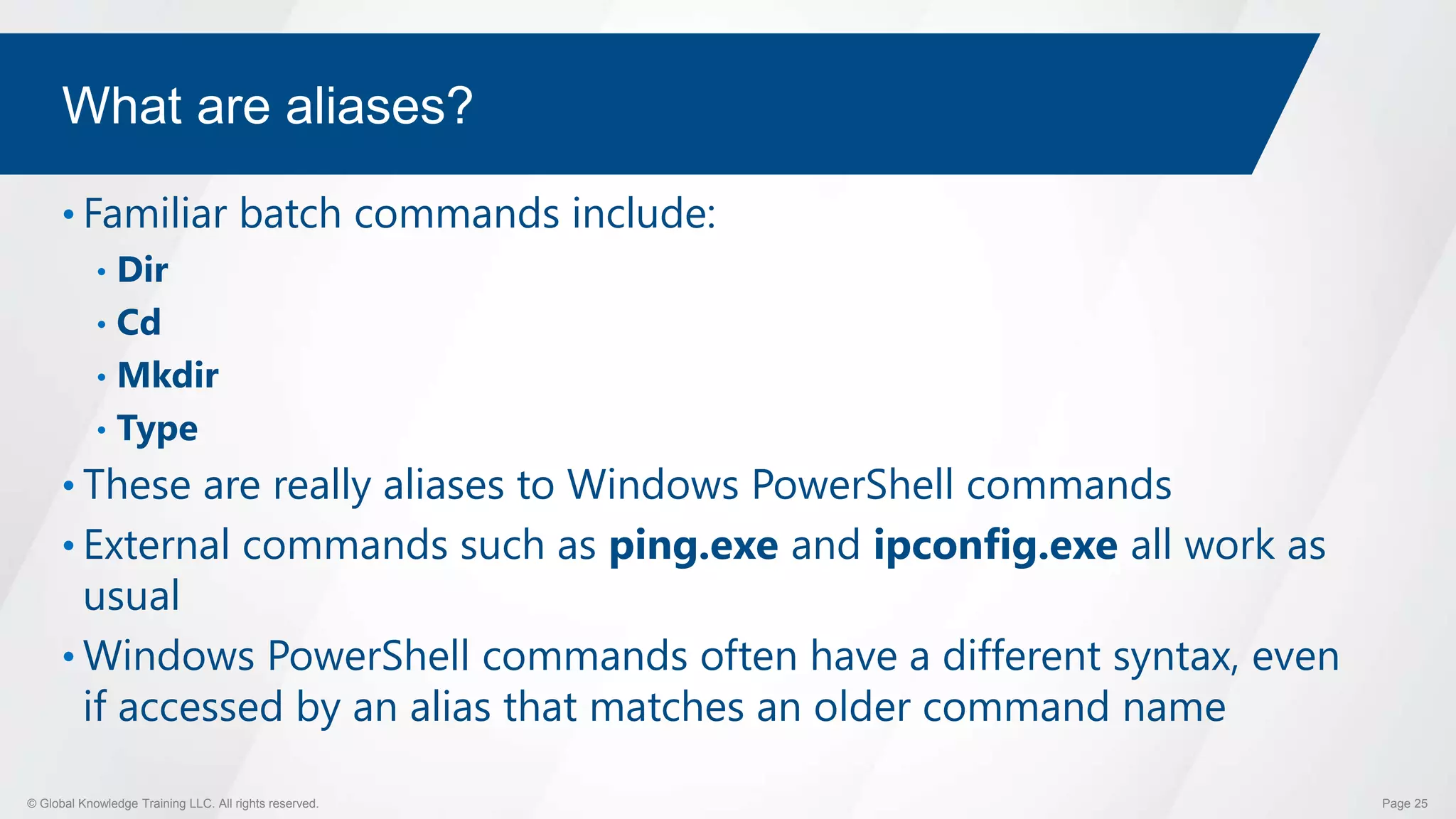 © Global Knowledge Training LLC. All rights reserved. Page 25
What are aliases?
• Familiar batch commands include:
• Dir
• Cd
• Mkdir
• Type
• These are really aliases to Windows PowerShell commands
• External commands such as ping.exe and ipconfig.exe all work as
usual
• Windows PowerShell commands often have a different syntax, even
if accessed by an alias that matches an older command name
 