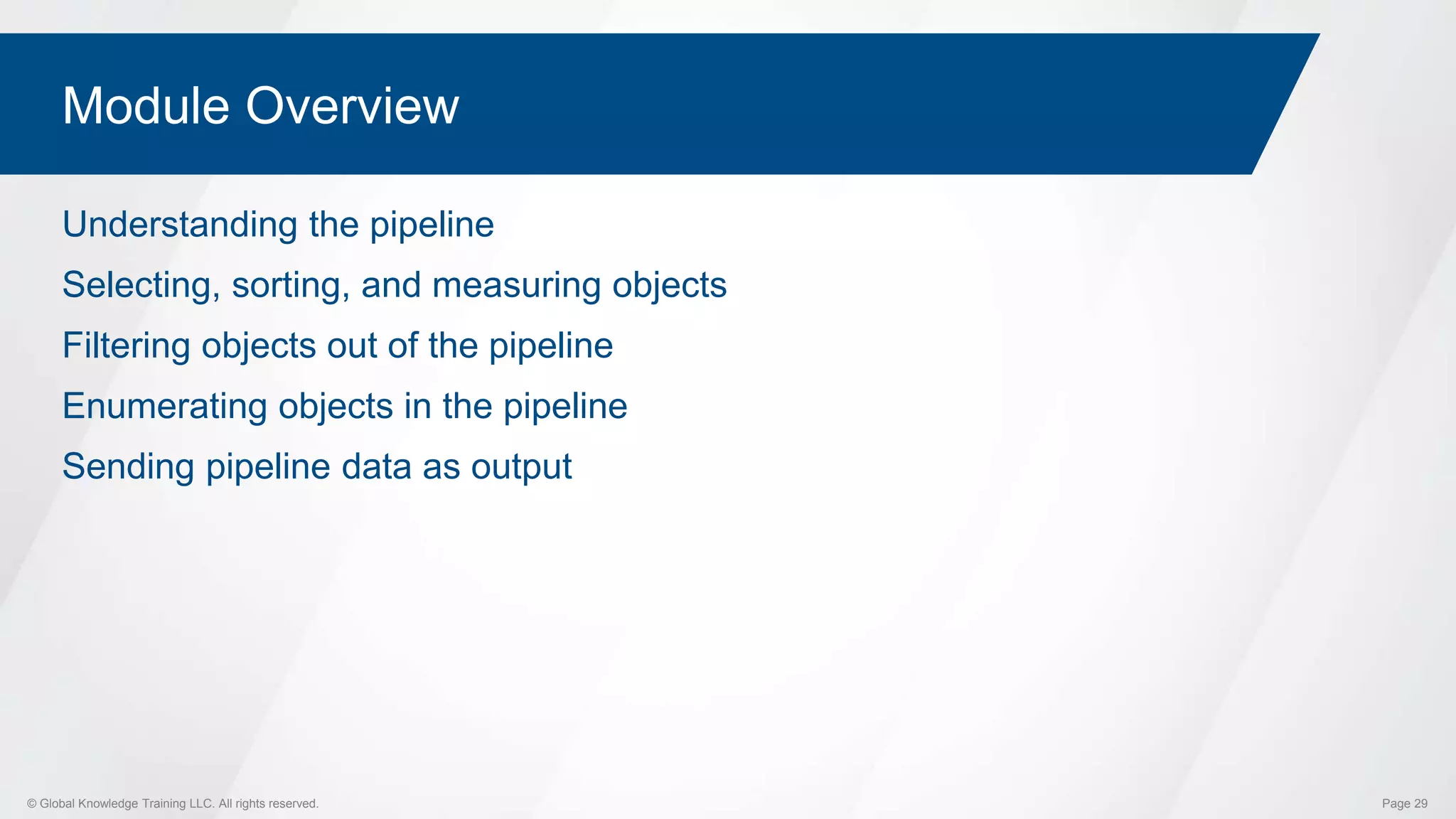 © Global Knowledge Training LLC. All rights reserved. Page 29
Module Overview
Understanding the pipeline
Selecting, sorting, and measuring objects
Filtering objects out of the pipeline
Enumerating objects in the pipeline
Sending pipeline data as output
 