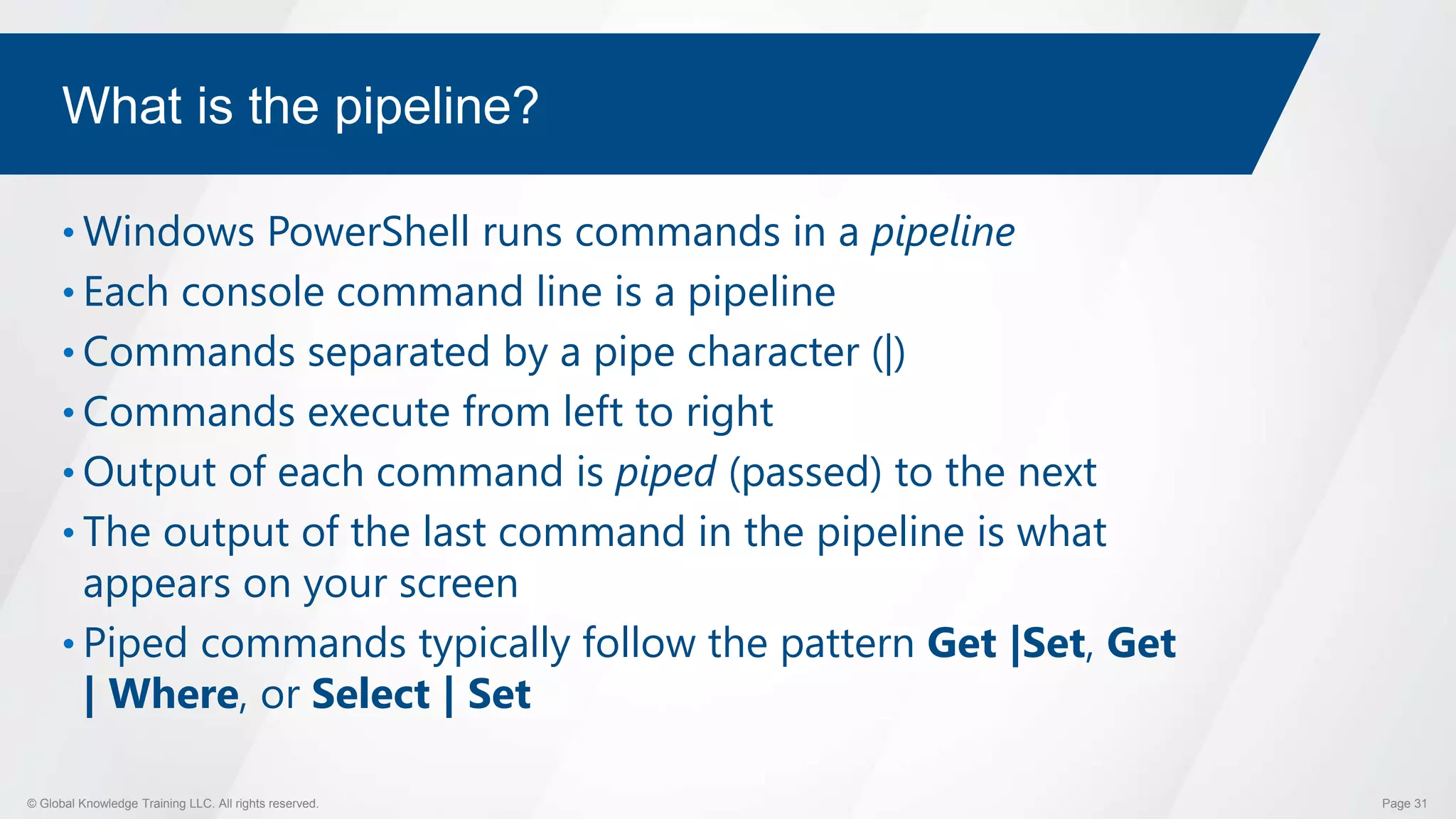 © Global Knowledge Training LLC. All rights reserved. Page 31
What is the pipeline?
• Windows PowerShell runs commands in a pipeline
• Each console command line is a pipeline
• Commands separated by a pipe character (|)
• Commands execute from left to right
• Output of each command is piped (passed) to the next
• The output of the last command in the pipeline is what
appears on your screen
• Piped commands typically follow the pattern Get |Set, Get
| Where, or Select | Set
 
