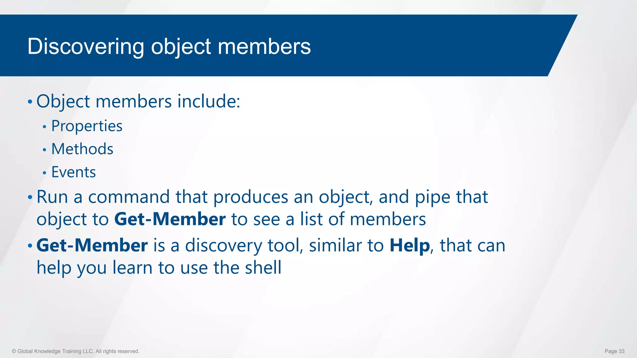 © Global Knowledge Training LLC. All rights reserved. Page 33
Discovering object members
• Object members include:
• Properties
• Methods
• Events
• Run a command that produces an object, and pipe that
object to Get-Member to see a list of members
• Get-Member is a discovery tool, similar to Help, that can
help you learn to use the shell
 