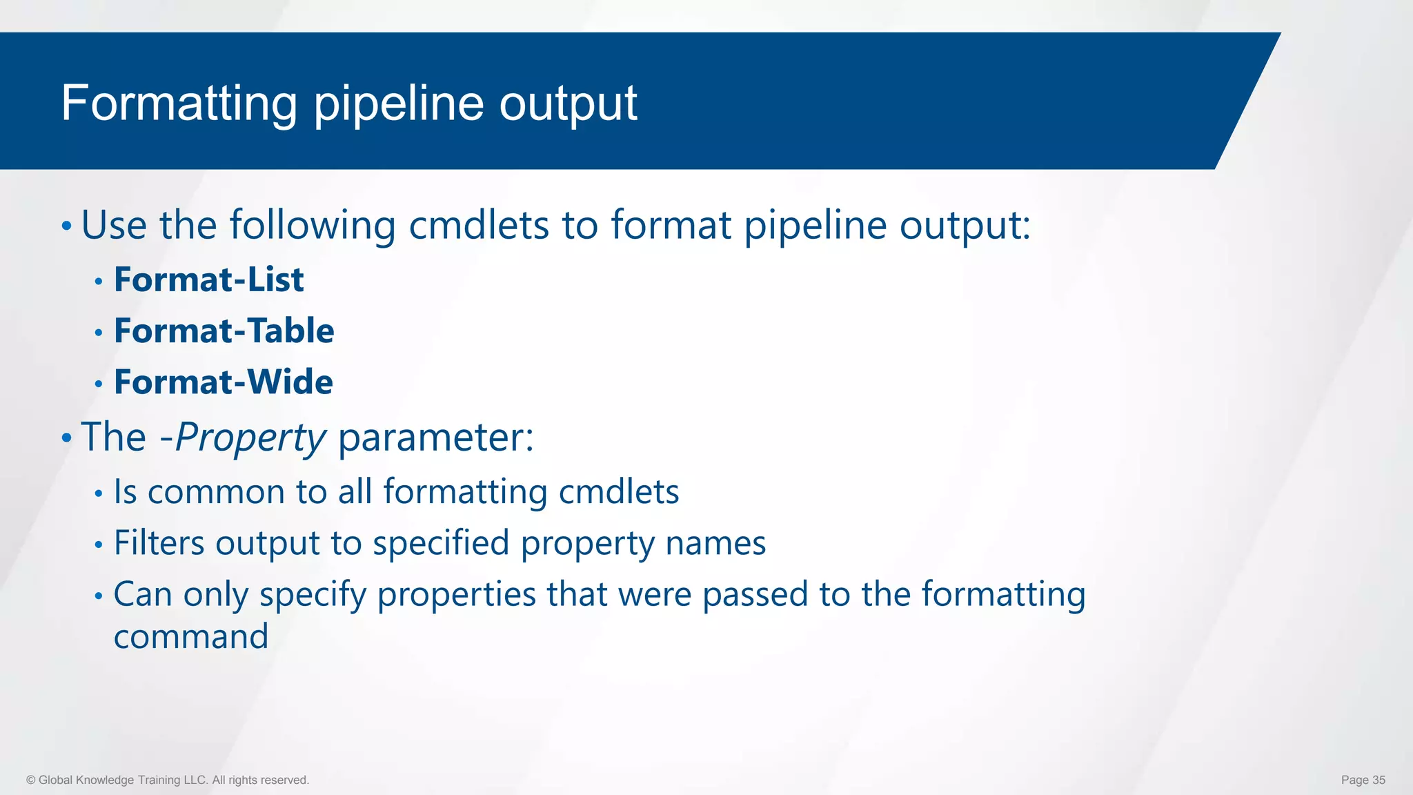 © Global Knowledge Training LLC. All rights reserved. Page 35
Formatting pipeline output
• Use the following cmdlets to format pipeline output:
• Format-List
• Format-Table
• Format-Wide
• The -Property parameter:
• Is common to all formatting cmdlets
• Filters output to specified property names
• Can only specify properties that were passed to the formatting
command
 
