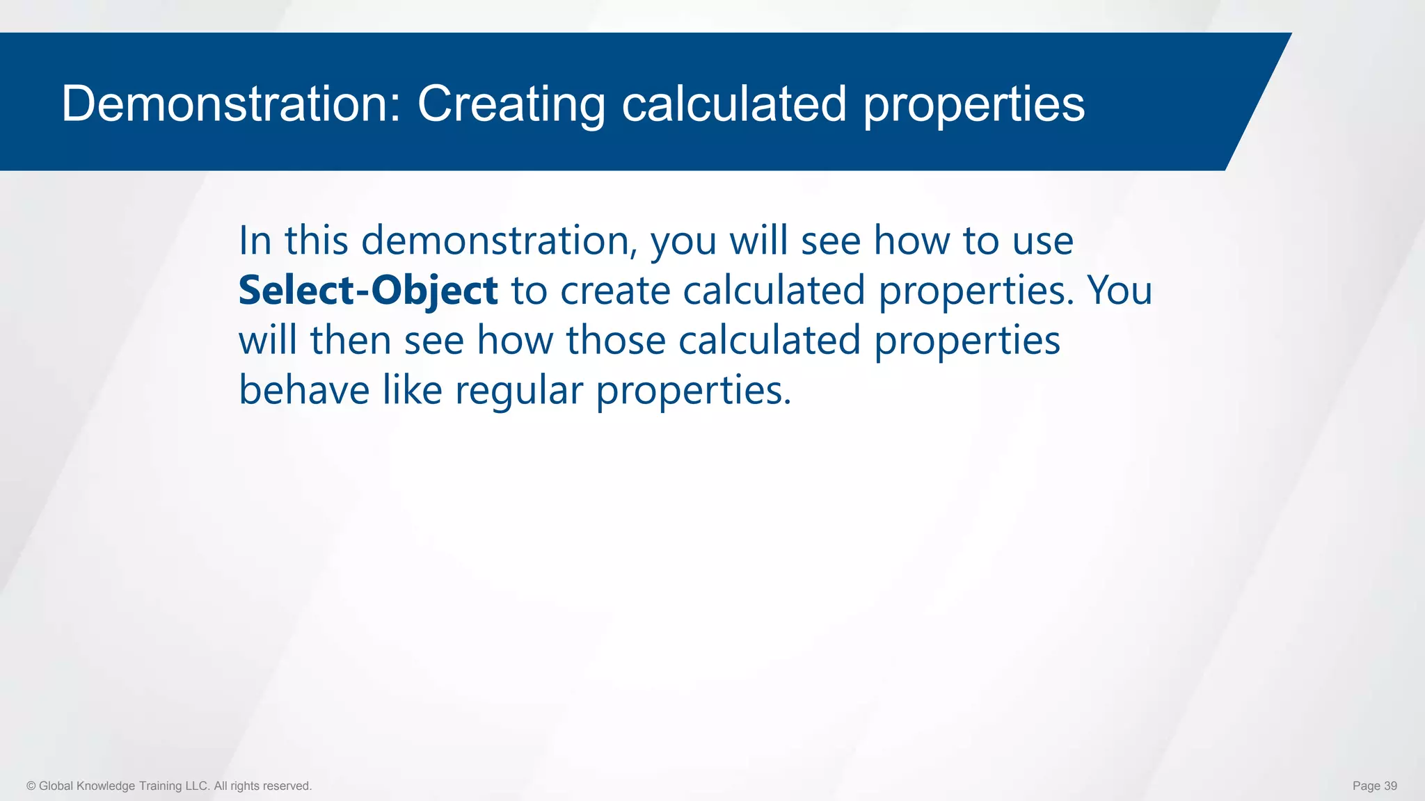 © Global Knowledge Training LLC. All rights reserved. Page 39
Demonstration: Creating calculated properties
In this demonstration, you will see how to use
Select-Object to create calculated properties. You
will then see how those calculated properties
behave like regular properties.
 