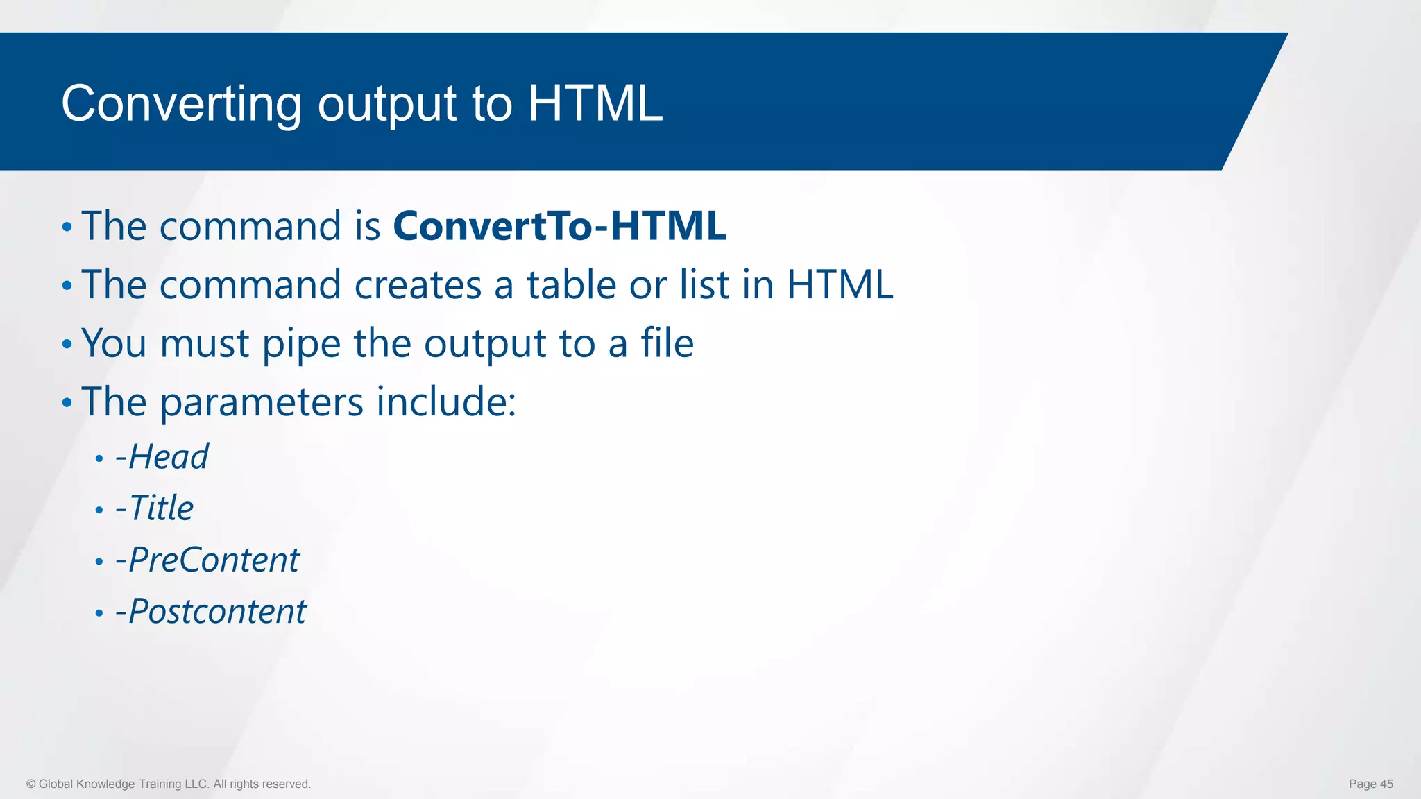 © Global Knowledge Training LLC. All rights reserved. Page 45
Converting output to HTML
• The command is ConvertTo-HTML
• The command creates a table or list in HTML
• You must pipe the output to a file
• The parameters include:
• -Head
• -Title
• -PreContent
• -Postcontent
 