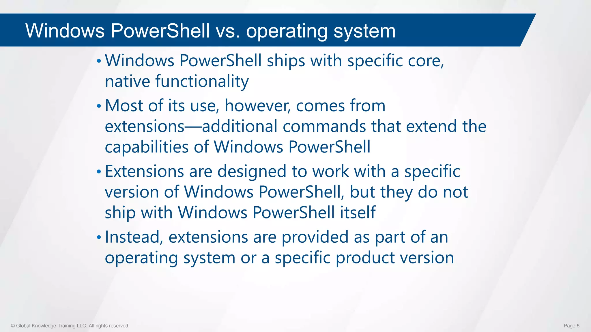© Global Knowledge Training LLC. All rights reserved. Page 5
Windows PowerShell vs. operating system
• Windows PowerShell ships with specific core,
native functionality
• Most of its use, however, comes from
extensions―additional commands that extend the
capabilities of Windows PowerShell
• Extensions are designed to work with a specific
version of Windows PowerShell, but they do not
ship with Windows PowerShell itself
• Instead, extensions are provided as part of an
operating system or a specific product version
 