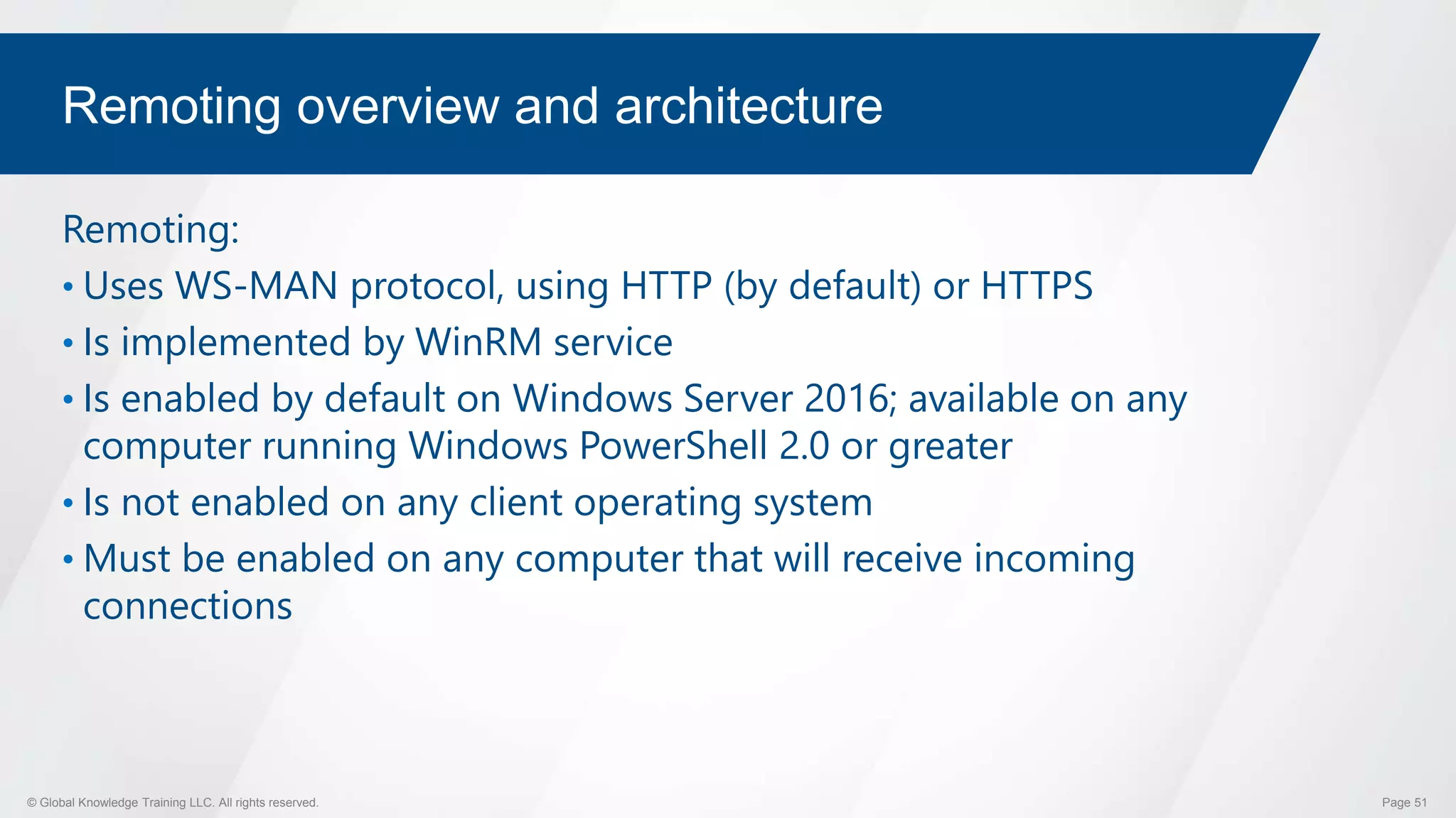 © Global Knowledge Training LLC. All rights reserved. Page 51
Remoting overview and architecture
Remoting:
• Uses WS-MAN protocol, using HTTP (by default) or HTTPS
• Is implemented by WinRM service
• Is enabled by default on Windows Server 2016; available on any
computer running Windows PowerShell 2.0 or greater
• Is not enabled on any client operating system
• Must be enabled on any computer that will receive incoming
connections
 