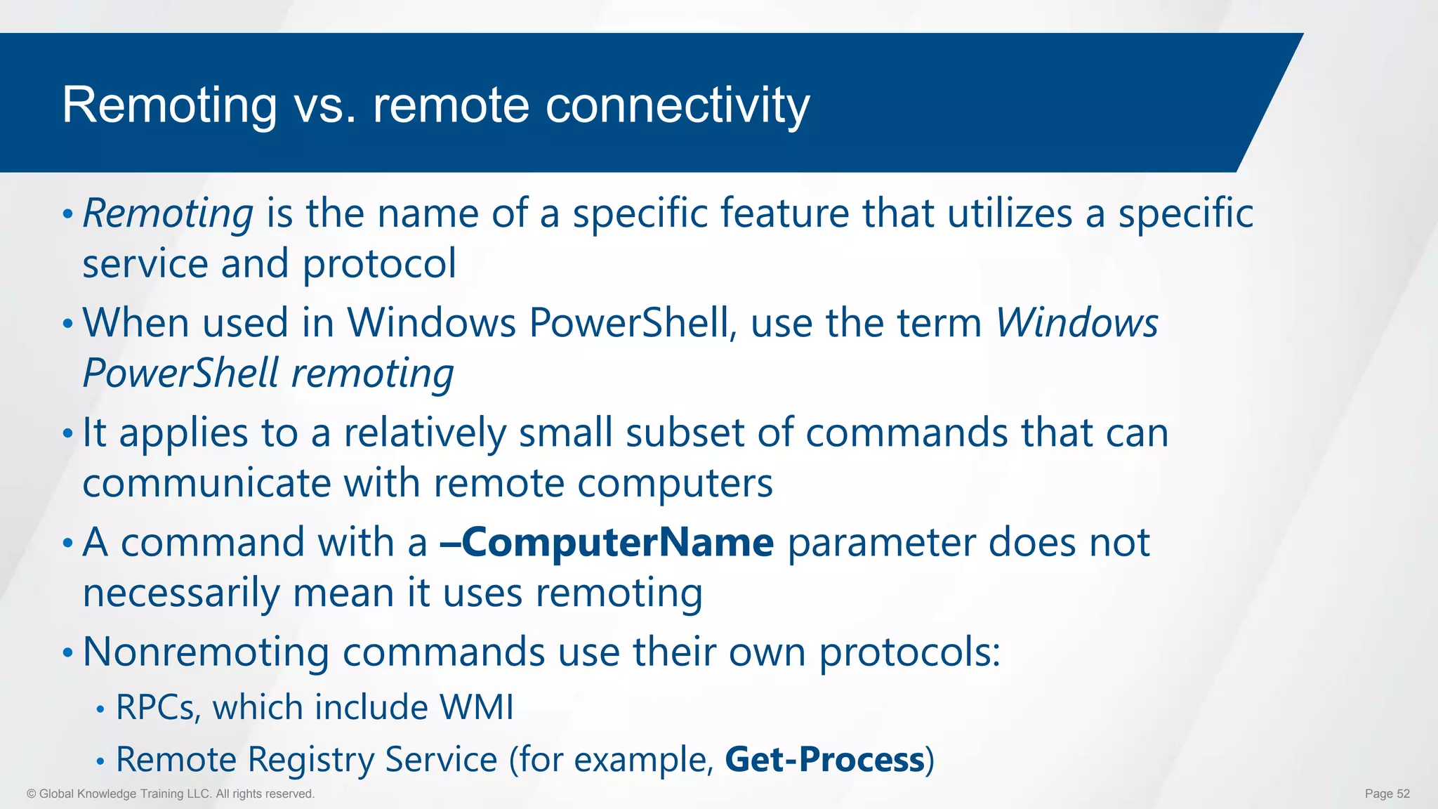 © Global Knowledge Training LLC. All rights reserved. Page 52
Remoting vs. remote connectivity
• Remoting is the name of a specific feature that utilizes a specific
service and protocol
• When used in Windows PowerShell, use the term Windows
PowerShell remoting
• It applies to a relatively small subset of commands that can
communicate with remote computers
• A command with a –ComputerName parameter does not
necessarily mean it uses remoting
• Nonremoting commands use their own protocols:
• RPCs, which include WMI
• Remote Registry Service (for example, Get-Process)
 