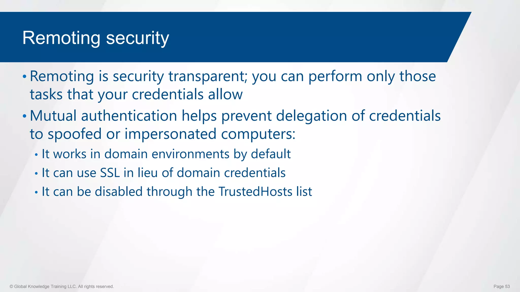 © Global Knowledge Training LLC. All rights reserved. Page 53
Remoting security
• Remoting is security transparent; you can perform only those
tasks that your credentials allow
• Mutual authentication helps prevent delegation of credentials
to spoofed or impersonated computers:
• It works in domain environments by default
• It can use SSL in lieu of domain credentials
• It can be disabled through the TrustedHosts list
 
