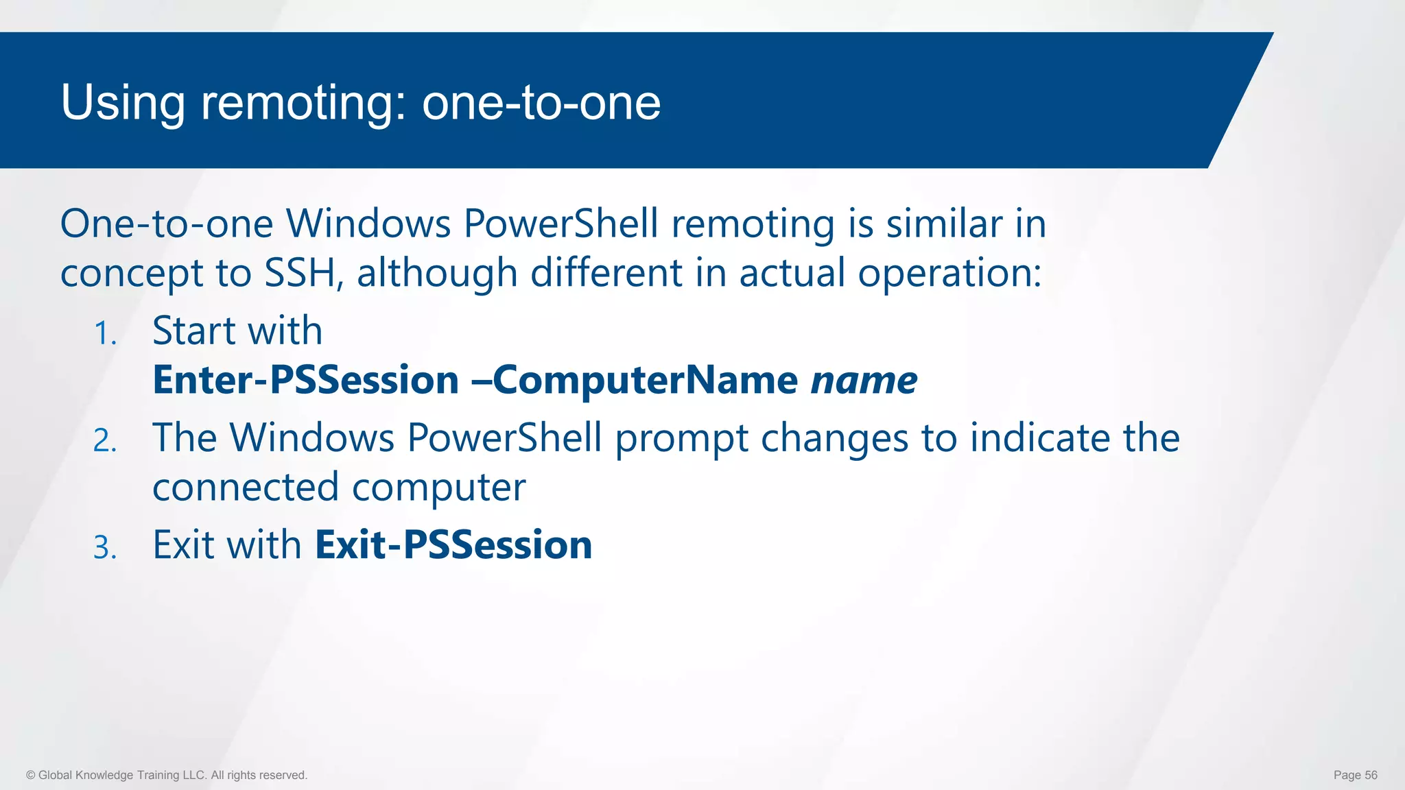 © Global Knowledge Training LLC. All rights reserved. Page 56
Using remoting: one-to-one
One-to-one Windows PowerShell remoting is similar in
concept to SSH, although different in actual operation:
1. Start with
Enter-PSSession –ComputerName name
2. The Windows PowerShell prompt changes to indicate the
connected computer
3. Exit with Exit-PSSession
 