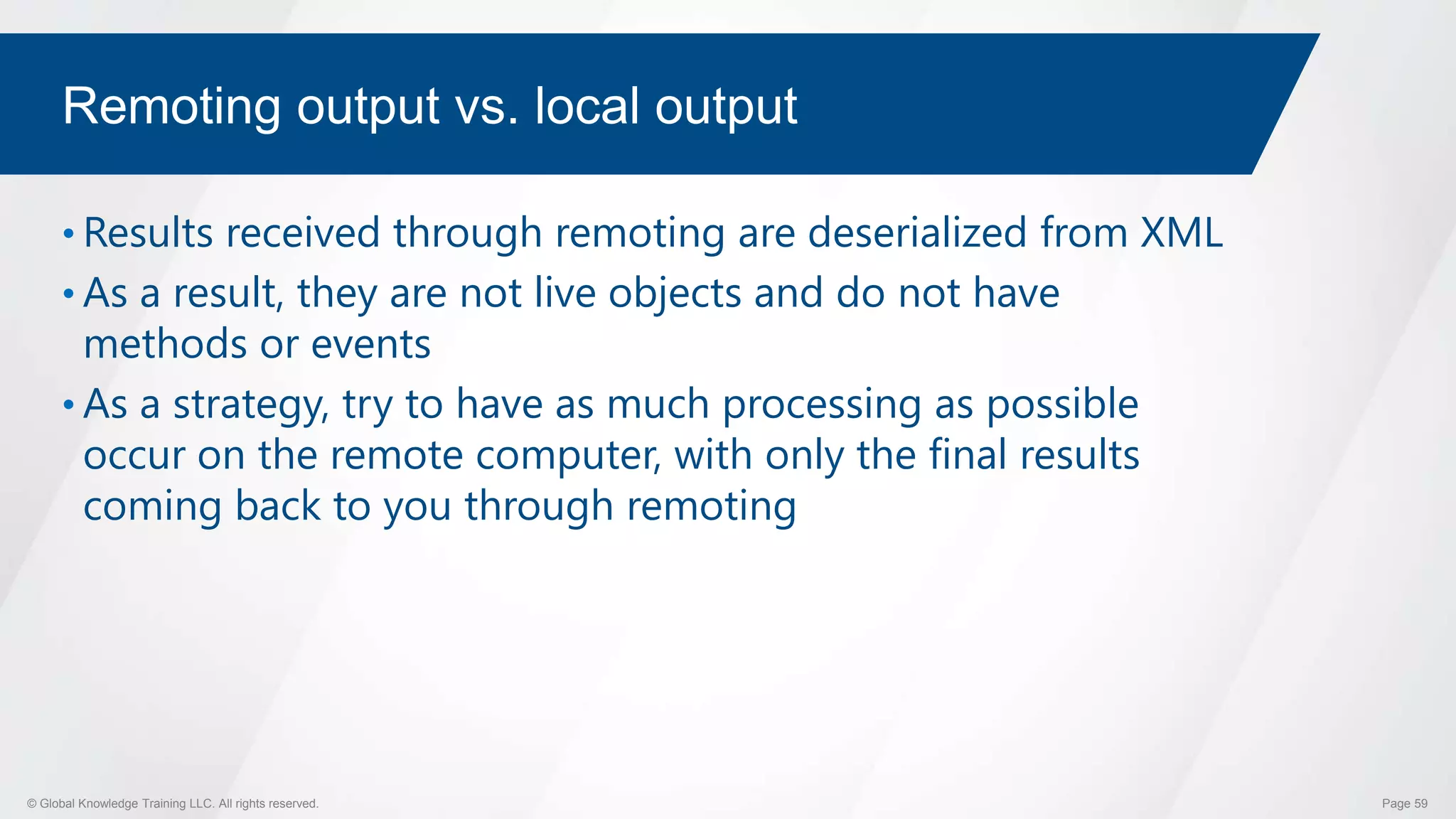 © Global Knowledge Training LLC. All rights reserved. Page 59
Remoting output vs. local output
• Results received through remoting are deserialized from XML
• As a result, they are not live objects and do not have
methods or events
• As a strategy, try to have as much processing as possible
occur on the remote computer, with only the final results
coming back to you through remoting
 