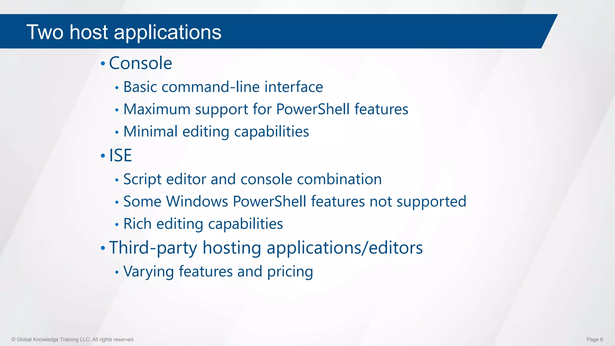 © Global Knowledge Training LLC. All rights reserved. Page 6
Two host applications
• Console
• Basic command-line interface
• Maximum support for PowerShell features
• Minimal editing capabilities
• ISE
• Script editor and console combination
• Some Windows PowerShell features not supported
• Rich editing capabilities
• Third-party hosting applications/editors
• Varying features and pricing
 
