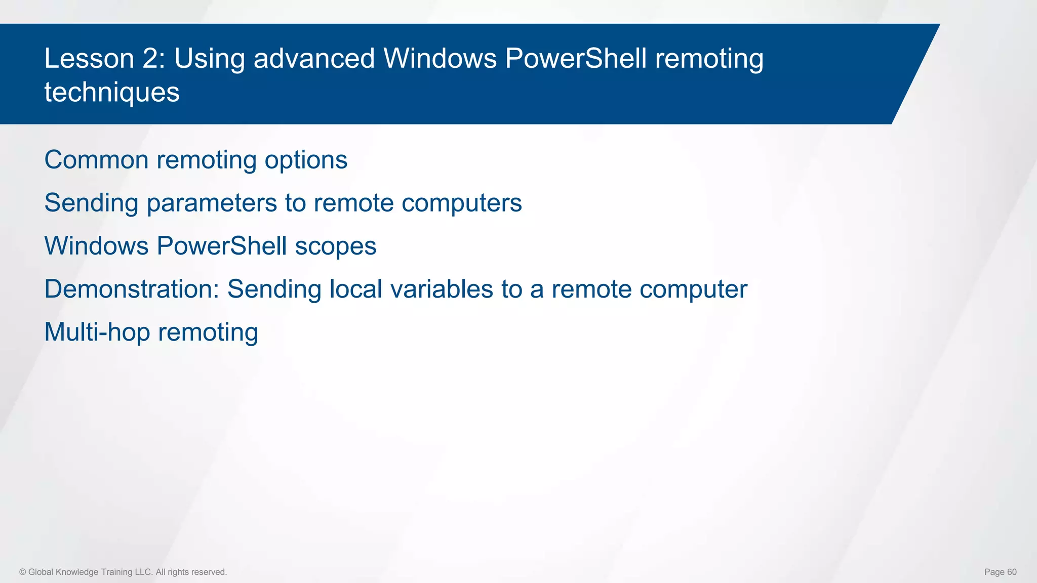 © Global Knowledge Training LLC. All rights reserved. Page 60
Lesson 2: Using advanced Windows PowerShell remoting
techniques
Common remoting options
Sending parameters to remote computers
Windows PowerShell scopes
Demonstration: Sending local variables to a remote computer
Multi-hop remoting
 