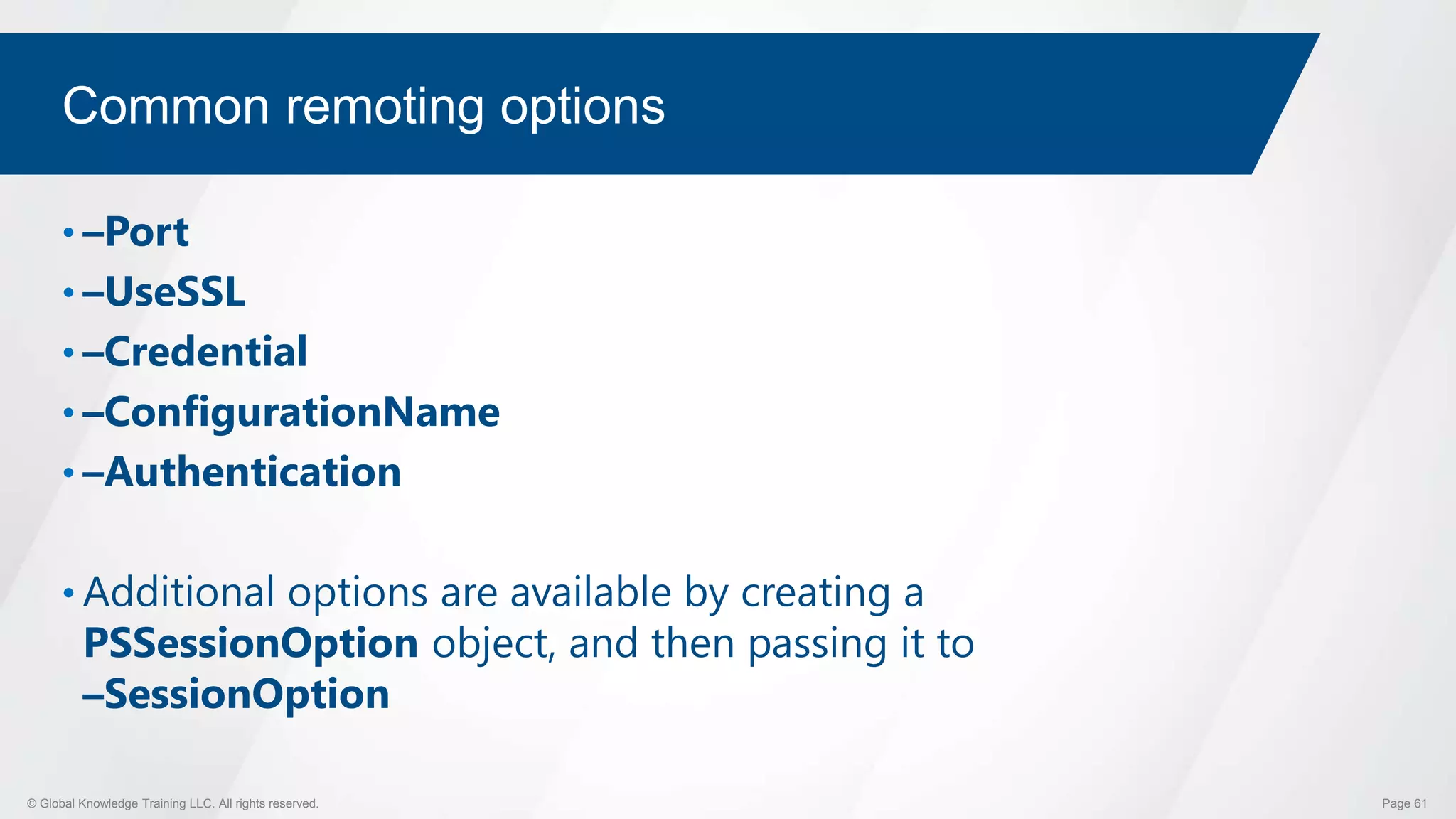 © Global Knowledge Training LLC. All rights reserved. Page 61
Common remoting options
• –Port
• –UseSSL
• –Credential
• –ConfigurationName
• –Authentication
• Additional options are available by creating a
PSSessionOption object, and then passing it to
–SessionOption
 
