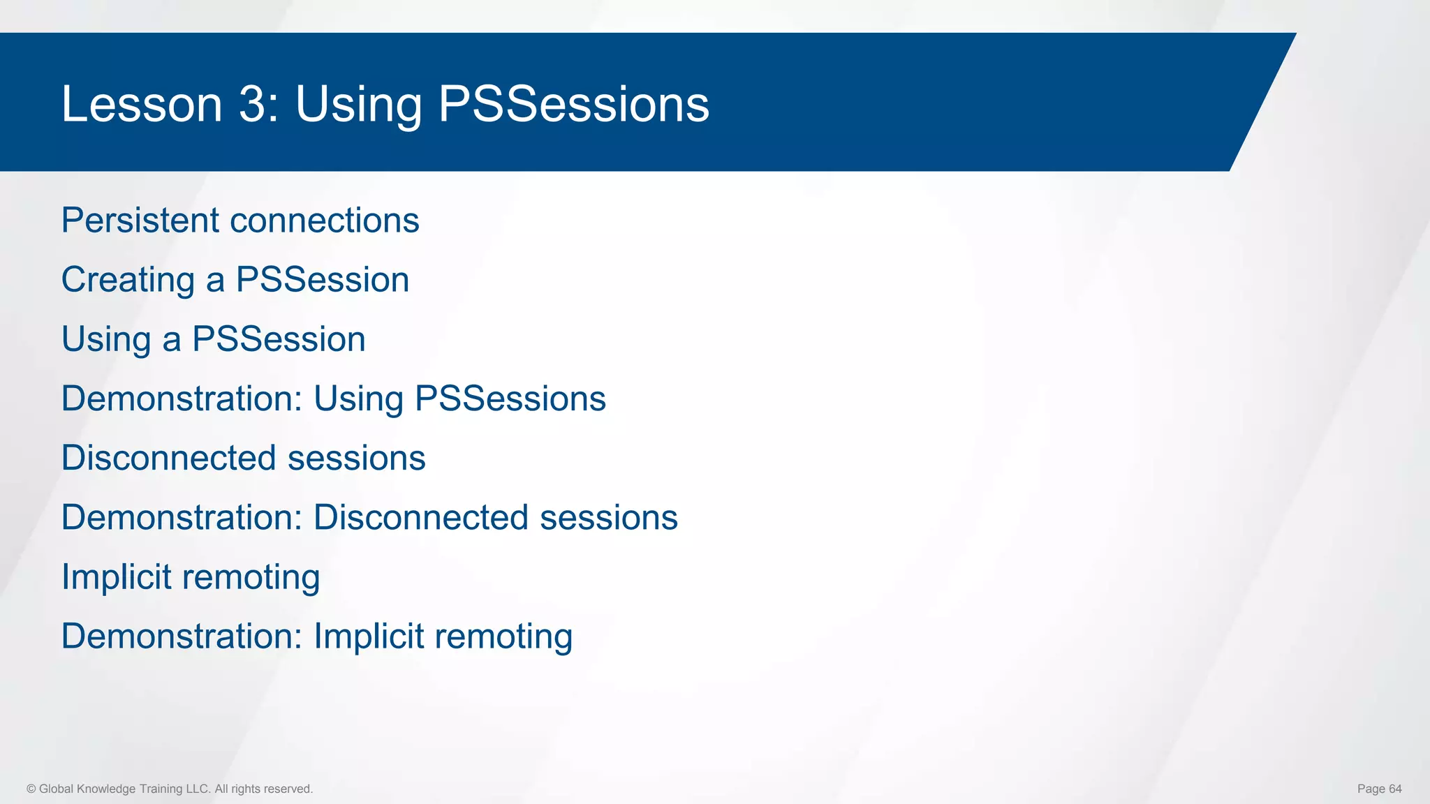 © Global Knowledge Training LLC. All rights reserved. Page 64
Lesson 3: Using PSSessions
Persistent connections
Creating a PSSession
Using a PSSession
Demonstration: Using PSSessions
Disconnected sessions
Demonstration: Disconnected sessions
Implicit remoting
Demonstration: Implicit remoting
 