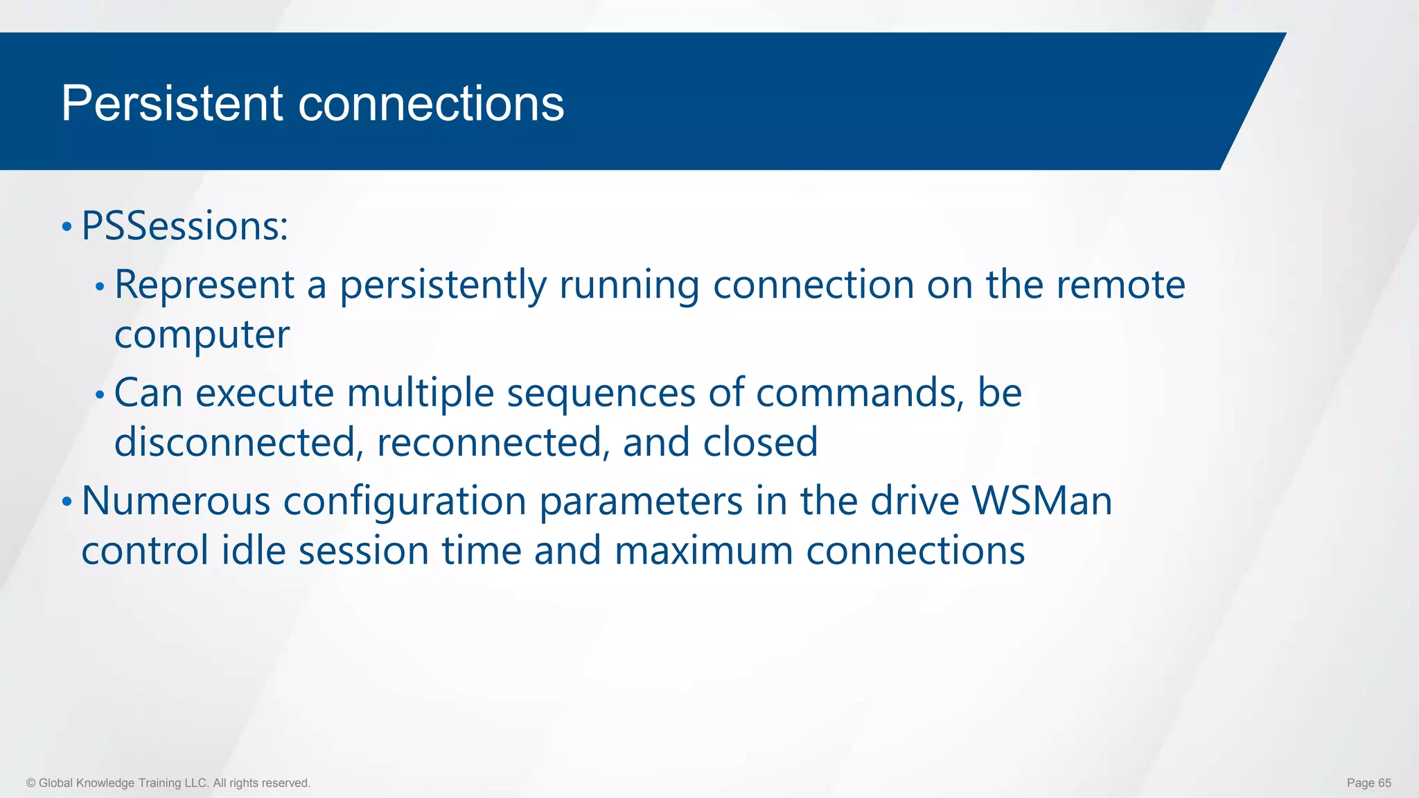 © Global Knowledge Training LLC. All rights reserved. Page 65
Persistent connections
• PSSessions:
• Represent a persistently running connection on the remote
computer
• Can execute multiple sequences of commands, be
disconnected, reconnected, and closed
• Numerous configuration parameters in the drive WSMan
control idle session time and maximum connections
 