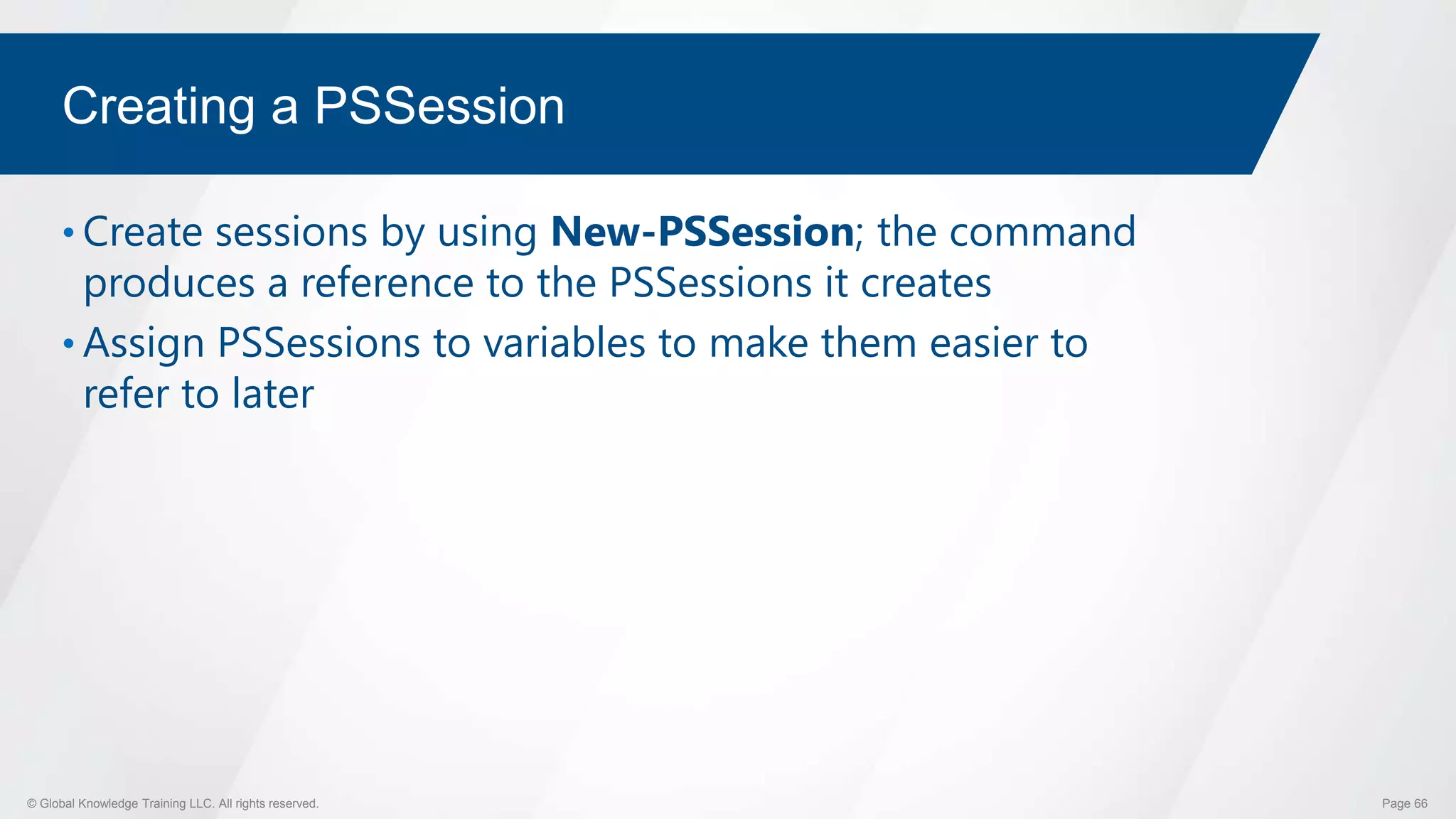 © Global Knowledge Training LLC. All rights reserved. Page 66
Creating a PSSession
• Create sessions by using New-PSSession; the command
produces a reference to the PSSessions it creates
• Assign PSSessions to variables to make them easier to
refer to later
 