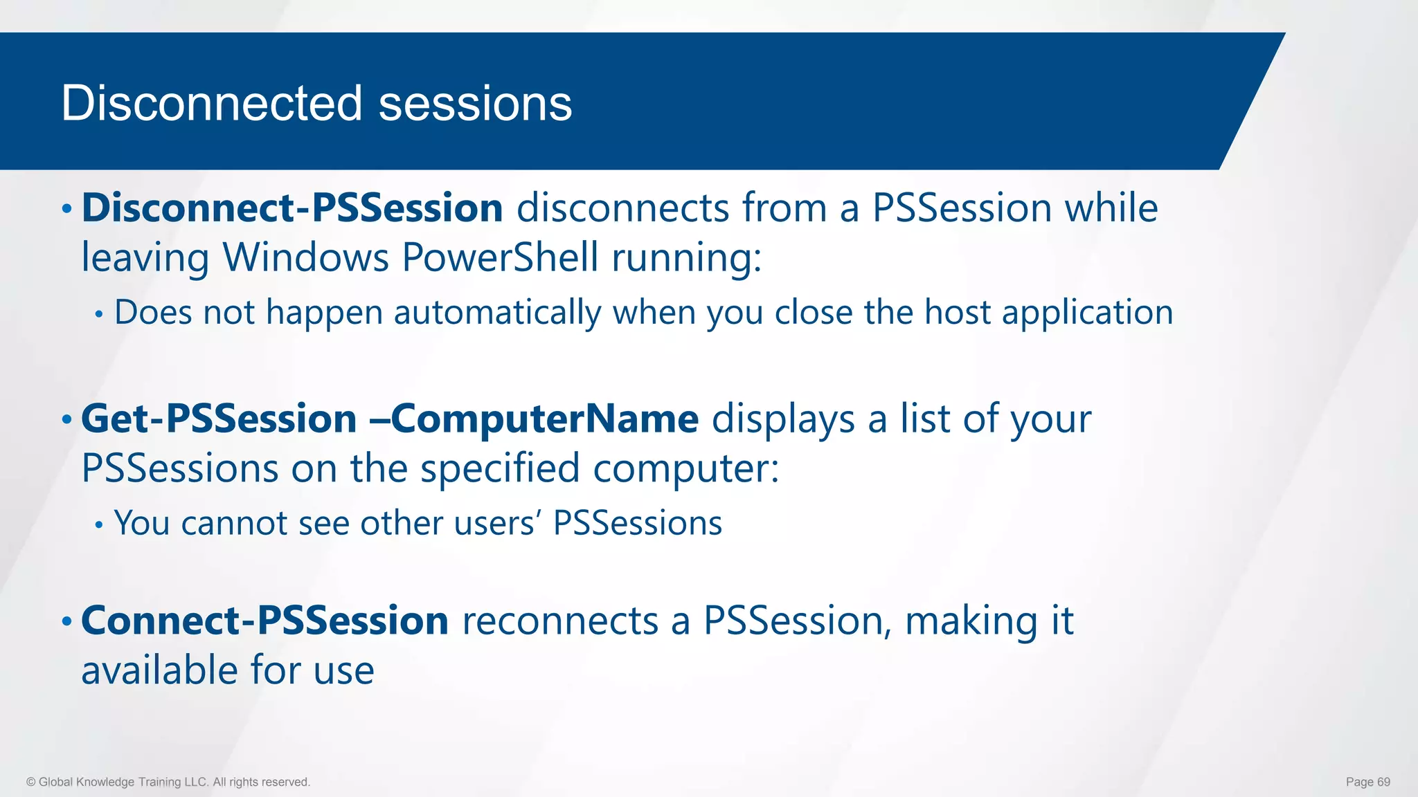 © Global Knowledge Training LLC. All rights reserved. Page 69
Disconnected sessions
• Disconnect-PSSession disconnects from a PSSession while
leaving Windows PowerShell running:
• Does not happen automatically when you close the host application
• Get-PSSession –ComputerName displays a list of your
PSSessions on the specified computer:
• You cannot see other users’ PSSessions
• Connect-PSSession reconnects a PSSession, making it
available for use
 