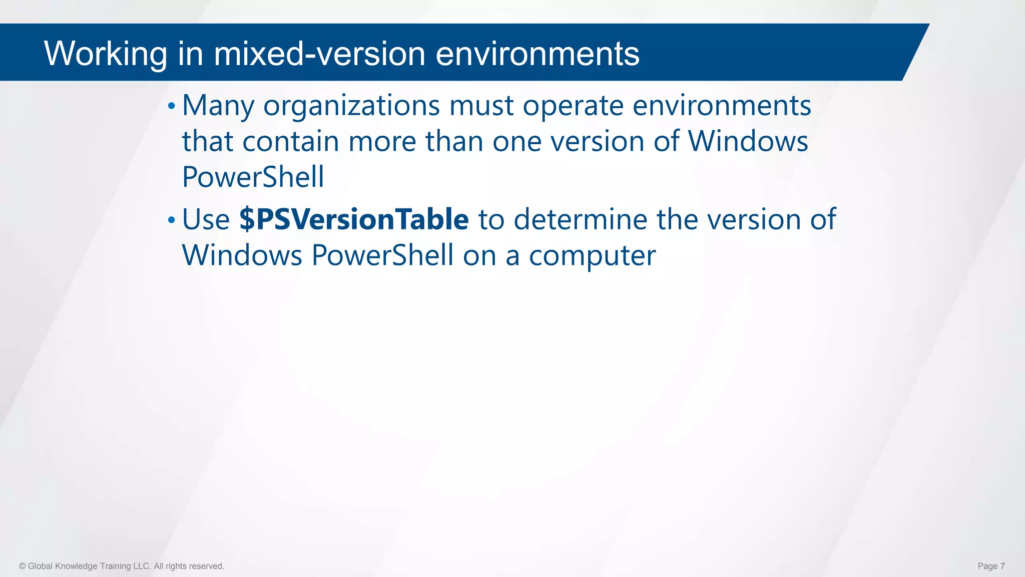 © Global Knowledge Training LLC. All rights reserved. Page 7
Working in mixed-version environments
• Many organizations must operate environments
that contain more than one version of Windows
PowerShell
• Use $PSVersionTable to determine the version of
Windows PowerShell on a computer
 