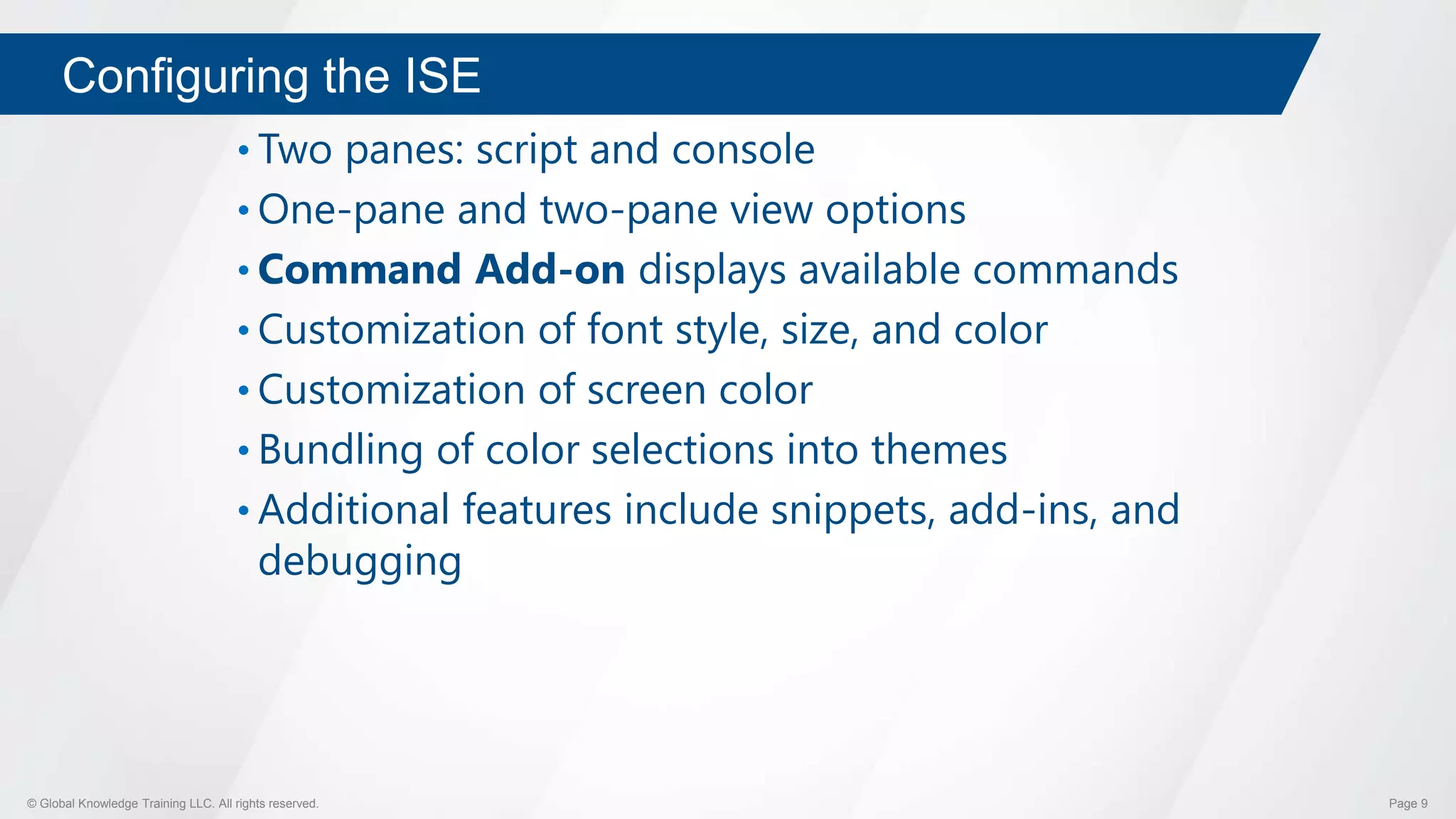 © Global Knowledge Training LLC. All rights reserved. Page 9
Configuring the ISE
• Two panes: script and console
• One-pane and two-pane view options
• Command Add-on displays available commands
• Customization of font style, size, and color
• Customization of screen color
• Bundling of color selections into themes
• Additional features include snippets, add-ins, and
debugging
 